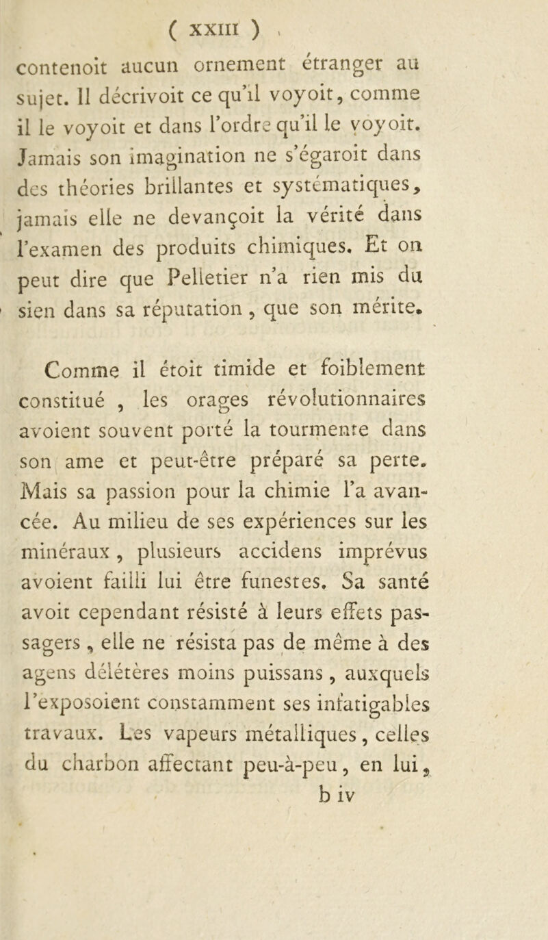 contenolt aucun ornement étranger au sujet. II décrivoit ce qu’il voyoit, comme il le voyoit et dans l’ordre qu’il le vôyoit. Jamais son imagination ne s egaroit dans des théories brillantes et systématiques, jamais elle ne devançoit la vérité dans l’examen des produits chimiques. Et on peut dire que Pelletier n’a rien mis du sien dans sa réputation, que son mérite. Comme il étoit timide et foiblement constitué , les orages révolutionnaires avoient souvent porté la tourmente dans son^ ame et peut-être préparé sa perte. Mais sa passion pour la chimie l’a avan- cée. Au milieu de ses expériences sur les minéraux, plusieurs accidens imprévus avoient failli lui être funestes. Sa santé avoit cependant résisté à leurs effets pas- sagers , elle ne résista pas de même à des agens délétères moins puissans, auxquels l’exposoient constamment ses infatigables travaux. Les vapeurs métalliques , celles du charbon affectant peu-à-peu, en lui 5 b iv r