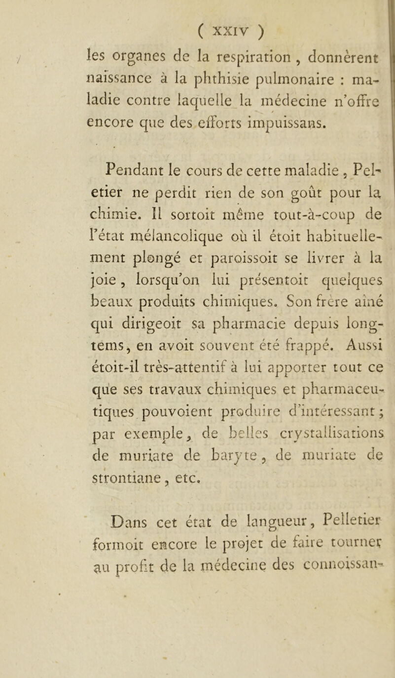 les organes de la respiration , donnèrent naissance à la phthisie pulmonaire : ma- ladie contre laquelle la médecine n’offre encore que des efforts impuissans. Pendant le cours de cette maladie , Pel- etier ne perdit rien de son goût pour la, chimie. îl sortoit même tout-à-coup de Fétat mélancolique où il étoit habituelle- ment plongé et paroissoit se livrer à la joie 5 lorsqu’on lui présentoir quelques beaux produits chimiques. Son frère aîné qui dirigeoit sa pharmacie depuis long- tems, en avoit souvent été frappé. Aussi étoit-il très-attentif à lui apporter tout ce que ses travaux chimiques et pharmaceu-. tiques pouvoient produire d’intéressant; par exemple^ de belles crystallisations de muriate de baryte, de muriate de strontiane, etc. Dans cet état de langueur, Pelletier formoit encore le projet de faire tourner au profit de la médecine des connoissan-