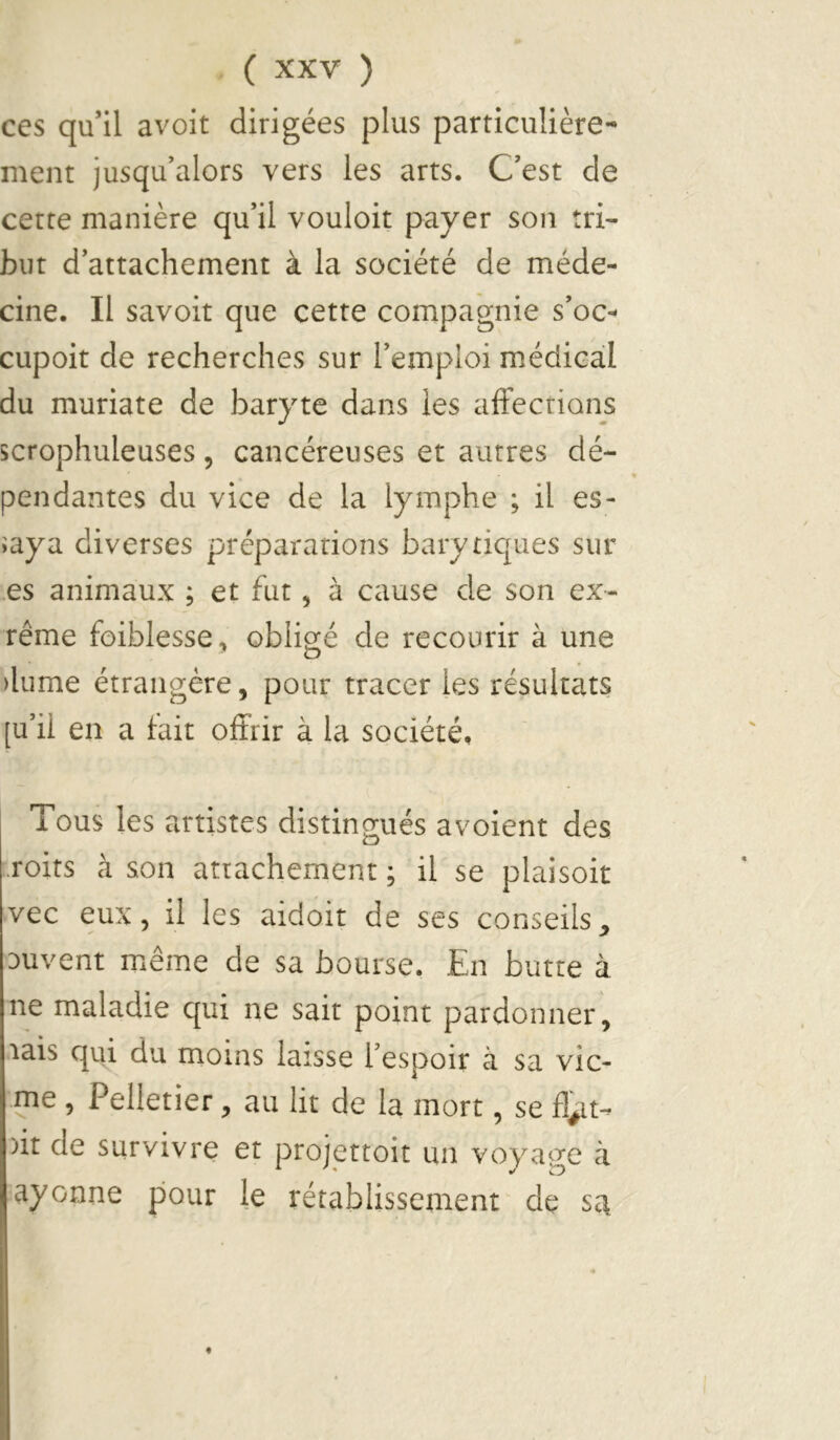 ces qu’il avoit dirigées plus particulière- ment jusqu’alors vers les arts. C’est de cette manière qu’il vouloir payer son tri- but d’attachement à la société de méde- cine. Il savoir que cette compagnie s’oc- cupoit de recherches sur l’emploi médical du muriate de baryte dans les affections scrophuleuses, cancéreuses et autres dé- pendantes du vice de la lymphe ; il es- saya diverses préparations bary tiques sur .es animaux ; et fut, à cause de son ex- rême foiblesse, obligé de recourir à une >lume étrangère, pour tracer les résultats [u’ii en a fait offrir à la société. Tous les artistes distingués avoient des .roits à son attachement ; il se plaisoir vec eux, il les aidoit de ses conseils^ Duvent même de sa bourse. En butte à ne maladie qui ne sait point pardonner, lais qui du moins laisse l’espoir à sa vic- ^ e, Eeiletier, au lit de la mort, se )it de survivre et projettoit un voya^m à ayonne pour le rétablissement de sa