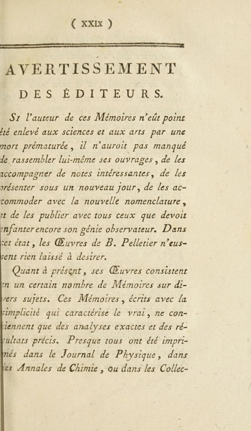 ggggjSSSSîSSSSSSSii■ IIPI III iniiw»!! ——^«1^— AVERTISSEMENT DES ÉDIT EUR S. Si Vauteur de ces Mémoires ri eût point ité enlevé aux sciences et aux ans par une mort prématurée , il n aurait pas manqué de rassembler lui-méme ses ouvrages, de les iccompagner de notes intéressantes^ de les irésenter sous un nouveau jour^ de les ac- commoder avec la nouvelle nomenclature, n de les publierMvec tous ceux que devait mfanterencore son génie observateur^ Dans :et état, les Œuvres de B. Pelletier n eus- sent rien laissé à desirer. Quant CL prisant ^ ses Œuvres consistent \n un certain nombre de Mémoires sur di- vers sujets. Ces Mémoires ^ écrits avec la nmpUcité qui caractérise le vrai, ne con-^ iennent que des analyses exactes et des ré- 'ultats précis. Presque tous ont été impri- nés dans le Journal de Physique, dans es Annales de Chimie , ou dans les Collée-