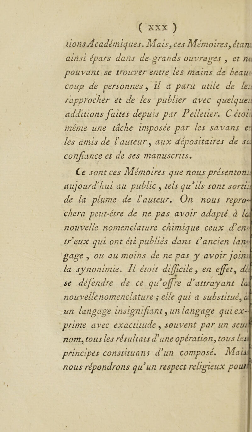 lions Académiques, Mais^ ces Mémoires y étan ainsi épars dans de grands ouvrages y et nt. pouvant se trouver entre les mains de beau coup de personnes y il a paru utile de len rapprocher et de les publier avec quelques additions faites depuis par Pelleiitr, C étoi meme une tâche imposée par les savons e: les amis de hauteur y aux dépositaires de sc confiance et de ses manuscrits. Le sont ces Mémoires que nousprésentom aujourd'hui au public y tels qidils sont sortii de la plume de l'auteur. On nous repro dura peut-être de ne pas avoir adapté à la. nouvelle nomenclature chimique ceux d'en treux qui ont été publiés dans dancien lam gage y ou au moins de ne pas y avoir joini la synonimie. Il étoit difiîcile y en effet y di SC défendre de ce qidoffre d'attrayant la nouvelle nomenclature ; elle qui a substituéyi un langage insignifiant y un langage qui ex- prime avec exactitude y souvent par un seui nomy tous les résultats dl une opération y tous les principes constituant d'un composé. Mais nous répondrons quun respect religieux pout^