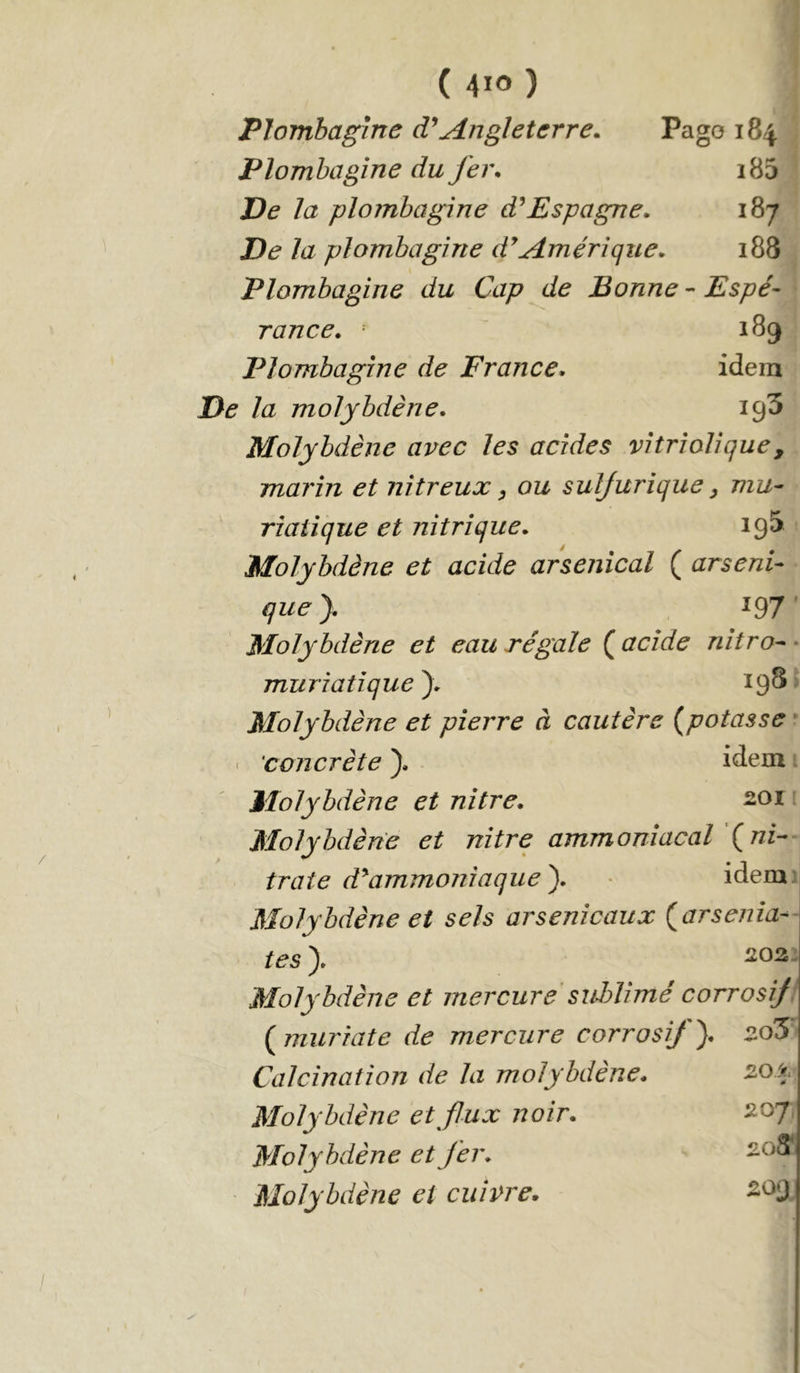 Plombagine Angleterre. Pago 184 Plombagine du fer. i85 De la plombagine Espagne. 187 De la plombagine d^Amérique. 188 Plombagine du Cap de Bonne-Espé- rance. 189 Plombagine de France. idem De la molybdène. igS Molybdène avec les acides vitriolique, marin et nitreux ^ ou sulfurique y mu- riatique et nitrique. 19^ Molybdène et acide arsenical ( arseni- quey 197 Molybdène et eau régale ( acide nitro- ■ muriatique^. 19^ Molybdène et pierre à cautère (^potasse • ' 'concrète ). idem Molybdène et nitre. soi Molybdène et nitre ammoniacal \ ni- traie d^ammoniaque y idem: Molybdène et sels arsenicaux parsemâ- tes y Molybdène et mercure sidAimé corrosif Pmuriate de mercure corrosif). 2.0S Calcination de la molybdène. Molybdène et flux noir. Molybdène et fer. Molybdène et cuivre. 20± S07 203i ^09
