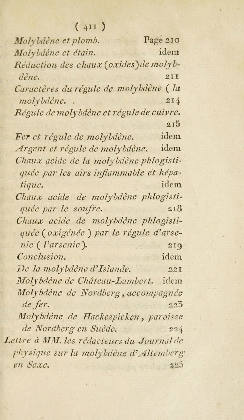 Molybdène et plomb. Page üio Molybdène et étain. idem Réduction des chaux (^oxides^de molyb- dène. 211 Caractères du régule de molybdène ( la molybdène. , 214 Régule de molybdène et régule de cuivre. Fer et régule de molybdène. idem Argent et régule de molybdène. idem Chaux acide de la molybdène phlogisti- cjuée par les airs injlammable et hépa- tique. idem Chaux acide de molybdène phlogisti- quée par le soufre. 21S Chaux acide de molybdène phlogisii- quée ( oxigénée ) par le régule d\irse- nie ( Varsenicy 219 C onclusion. idem De la molybdèjie dMslande. 221 Molybdène de Château-Lambert, idem Molybdène de Nordberg ^ accompagnée de fer. 225 Molybdène de IJackespichcn ^ paroisse de Nordberg en Suède. 224 Lettre à MM. les rédacteurs du Journal de physique sur la molybdène d'Mlicmherg en Saxe. ^