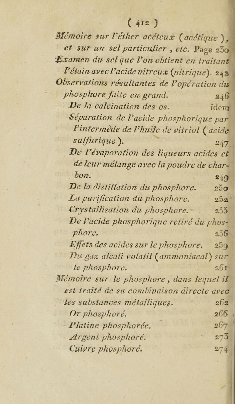 ( 4ï2 ) Mémoire sur Véther acéteux (^acétique et sur un sel particulier , etc. Page 2'5o% i^lxamen du sel que Von obtient en traitant^ ’ >7 rétain avecTacide nitreux {nitrique'), 24a | Observations résultantes de Vopération du\ phosphore faite en grand, ^46 j ' De la calcination des os, idem Séparation de V acide phosphorique par : Vintermède de rhuile de vitriol ( acide sulfurique ), 247 De révaporation des liqueurs acides et de leur mélange avec la poudre de char^ èon„ ^4^ De la distillation du phosphore, sSo Da purification du phosphore. Crystallisation du phosphore. 255 De Vacide phosphorique retiré du phos^ phare, 206 Effets des acides sur le phosphore, 259 Du gaz alcali volatil {^ammoniacal) sur le phosphore. 261 Mérnoire sur le phosphore ^ dans lequel il est traité de sa combinaison directe avec les substances métalliques. 262 Or phosphoré. 266 -Platine phosphorée. 26 J Etrgent phosphoré. 273 Cuivre phosphoré. 271