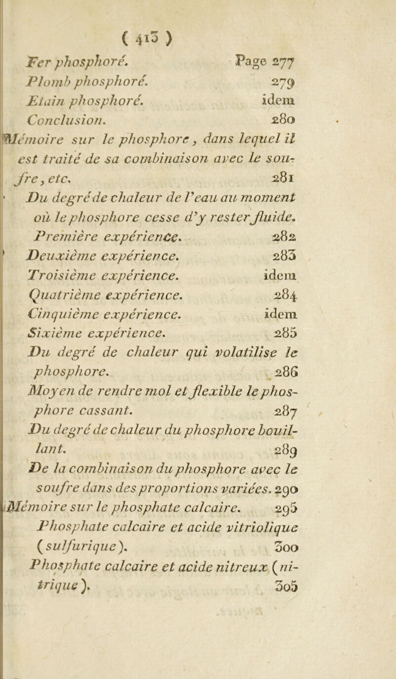 I Page 277 279 ( 4i3 ) Ter phosphore. Plomb phosphore. JEiain phosphoré. idem Conclusion. ^80 me moire sur le phosphore ^ dans lequel il I est traité de sa combinaison avec le soiir Jre ^etc. 281 ‘ Du degré de chaleur de Veau au moment où le phosphore cesse d^y rester Jluide.. Première expérience. 282 ^ Deuxième expérience. 283 Troisième expérience. idem ; Quatrième expérience. 284 Cinquième expérience. idem Sixième expérience. 285 Du degré de chaleur qui volatilise le phosphore. 28G Moyen de rendre mol et flexible le phos- phore cassant. 287 Du degré de chaleur du phosphore houil- lant. 289 De la combinaison du phosphore avec le soufre dans des proportions variées. 29a Mémoire sur le phosphate calcaire. 2g5 Phosphate calcaire et acide vitrioUque (^sulfurique). 000 Phosphate calcaire et acide nitreux (ni- trique ). 3o5 I