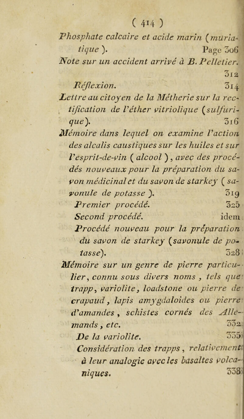 Phosphate calcaire et acide marin (^muria- tique ). Page 3ü6 Note sur un accident arrivé à B. Pelletier. Réjlexion. - 3i4 Lettre au citoyen de la Métherie sur la rec- . tijication de Véther vitriolique (^sulfurU que). 3i6 Mémoire dans lequel on examine Vaction des alcalis caustiques sur les huiles et sur resprit-de-vin ( alcool ) , avec des procé- dés nouveaux pour la préparation du sa- von médicinal et du savon de starkey ( sa- vonule de potasse }. 'ùig Premier procédé. 3^5 Second procédé. idem Procédé nouveau pour la préparation du savon de starkey (^savonule de po^ tasse). 328 ! Mémoire sur un genre de pierre particu-- lier ^ connu sous divers noms y tels que irappy variolite y loadstone ou pierre de crapaud y lapis amygdaloides ou pierre d^amandes, schistes cornés des udlle— mands, etc. 532. De la variolite. 535* Considération des trapps, relativement: à leur analogie avec les basaltes volca- niques. 338