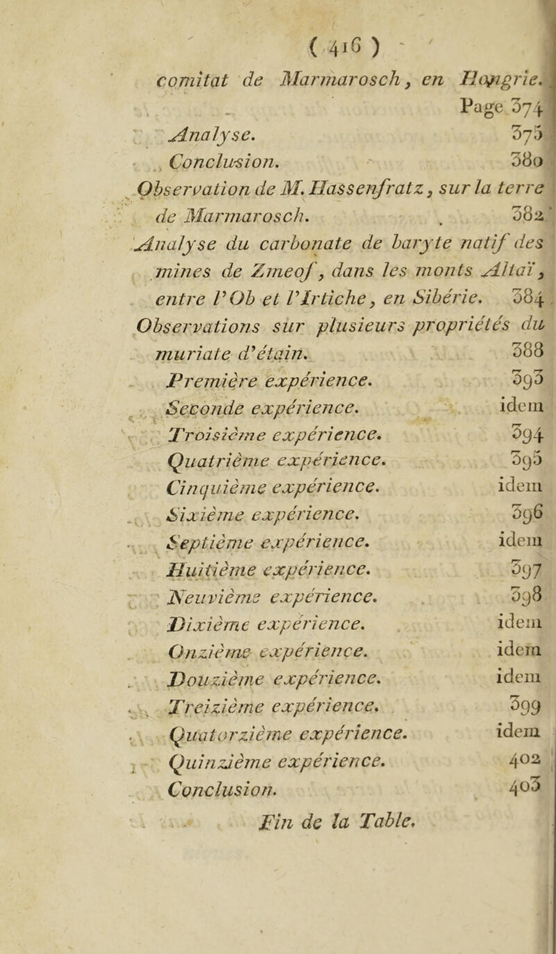 comitat de Mariharosch y en Hongrie. Page 371 Analyse, 375 Conclwsïon, 38o « % Obseri^ation de M, HassenfratZy sur la terre de Marmara s ch. 38:i udnalyse du carbonate de baryte natif des mines de Znieof, dans les monts Mit aï y entre P Oh et Plrtiche y en Sibérie. 384 Observations sur plusieurs propriétés du muriate d*étain.^ 388 Première expérience. 'og'5 ^ Seconde expérience. •' idem Proisîcme expérience. 394 Quatrième expérience. 395 Cincjuième expérience. idem Sixième expérience. 396 . ^ Septième expérience. idem % . Huitième expérience. ’ùgj I ■ ^ Neuvième expérience. 398 Dixième expérience. . ideiii Onzième expérience. idem Douzième expérience. idem Treizième expérience. 399 Quatorzième expérience. idem Quinzième expérience. 4^^ Conclusion. 4^^ Pin de la Table.