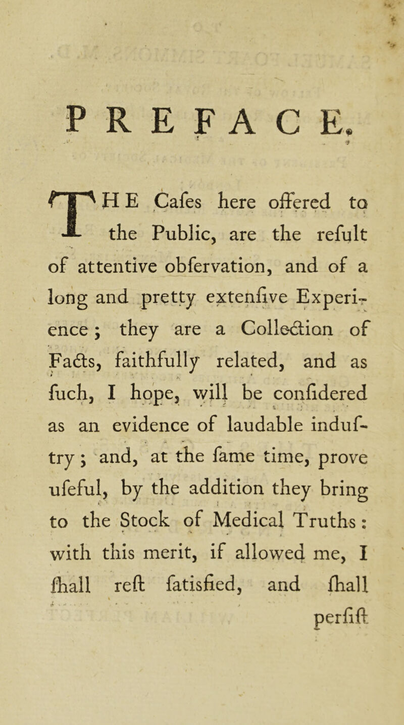 PREFACE. \ ^ I H E Cafes here offered to H •fl- the Public, are the refult of attentive obfervation, and of a long and pretty extenfive Experi- ence ; they are a Collediion of Fadls, faithfully related, and as ^ ■ -I » •V . -» fuch, I hope, will be confidered as an evidence of laudable induf- try ; and, at the fame time, prove ufeful, by the addition they bring to the Stock of Medical Truths: • I with this merit, if allowed me, I lhall reft fatisfied, and fhall 4. . ^