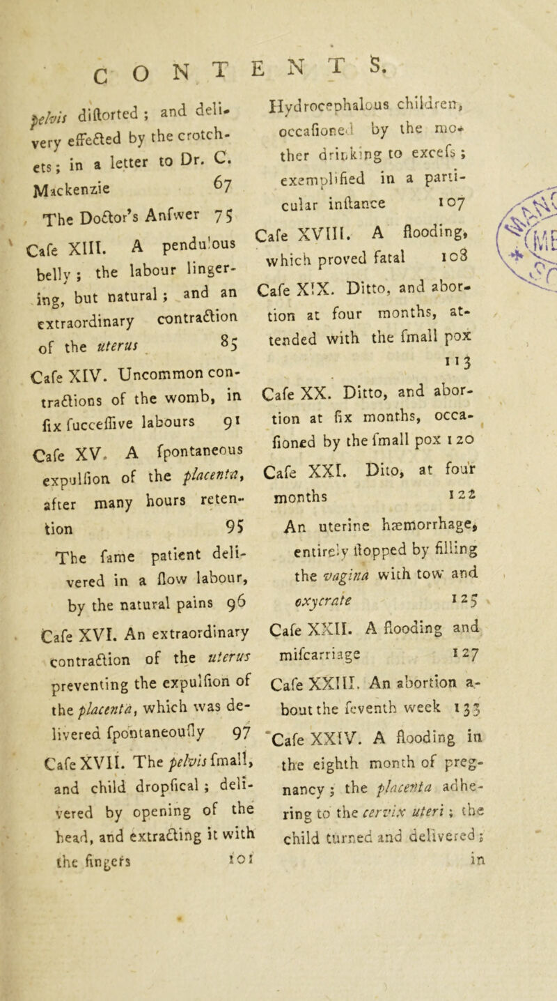 ^tbis di(lorted ; and deli- very elFeaed by the crotch- cts; in a letter to Dr. C. Mackenzie ^7 The Doftor’s Anfwer 75 Cafe Xlll. A pendulous belly; the labour linger- ing, but natural; and an extraordinary contraftion of the uterus 8 5 Cafe XIV. Uncommon con- tra£lions of the womb, in fix fucceffive labours 91 Cafe XV. A fpontaneous expuUion of the plucentUy after many hours reten- tion 95 The fame patient deli- vered in a flow labour, by the natural pains 96 Cafe XVI. An extraordinary contraftion of the uterus preventing the expulfion of the placenta, which was de- livered fpontaneoufly 97 Cafe XVII. The ^r/wfmall, and child dropfical ; deli- vered by opening of the head, and extradting it with the fingeirs ENTS. Hydrocephalous children, occafioned by the mo* ther drinking to excefs; exemplified in a parti- cular inflance 107 Cafe XVm. A flooding, which proved fatal io3 :afe XIX. Ditto, and abor- tion at four months, at- tended with the fmall pox 113 Cafe XX. Ditto, and abor- tion at fix months, occa- ^ fioned by the fmall pox 120 Cafe XXI. Dito, at four months An uterine hjemorrhage, entirely flopped by filling the vagina with tow and oxycrate i 2 5 Cafe XXII. A flooding and mifearriage 127 CafeXXlII. An abortion a- boutthe feventh week 133 ‘Cafe XXIV. A flooding in the eighth month of preg- nancy ; the placenta adhe- ring to the cervix uteri; the child turned and delivered; in