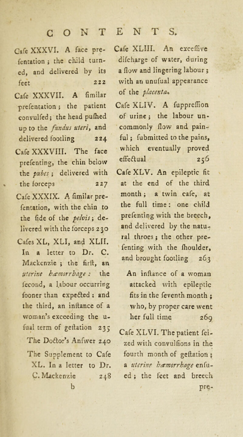 G»fe XXXVI. A face pre- fentation ; the child turn- ed, and delivered by its feet 2 22 Cafe XXXVII. A fimilar prefentation; the patient convulfed; the head puflied up to the fundus uteriy and delivered footling 224 Cafe XXXVIII. The face prefenting, the chin below the pubes ; delivered with the forceps 227 Cafe XXXIX. A fimilar pre- fentation, with the chin to the fide of the pelvis; de- livered with the forceps 230 Cafes XL, XLI, and XLII. In a letter to Dr. C. Mackenzie ; the firft, an Uterine hamorrhnge : the fecond, a labour occurring fooner than expedled : and the third, an initance of a woman’s exceeding the u- fual term of gedation 235 The Do6tor’s Anfwer 240 The Supplement to Cafe XL. In a letter to Dr. C. Mackenzie , 248 b Cafe XLIII. An excefiive difcharge of water, during a flow and lingering labour; with an unufual appearance of the placenta^ Cafe XLIV. A fuppreflion of urine ; the labour un- commonly flow and pain- ful ; fubmitted to the pains, which eventually proved efFedual 256 Cafe XLV. An epileptic fit at the end of the third month; a twin cafe, at the full time: one child prefenting with the breech, and delivered by the natu- ral throes; the other pre- ' fenting with the fhoulder, and brought footling 263 An inftance of a woman attacked with epileptic fits in the feventh month ; who, by proper care went her full time 269 Cafe XLVI. The patient fei- zed with convulfions in the fourth month of geftation 5 a uterine hamorrhnge enfil- ed ; the feet and breech pre-