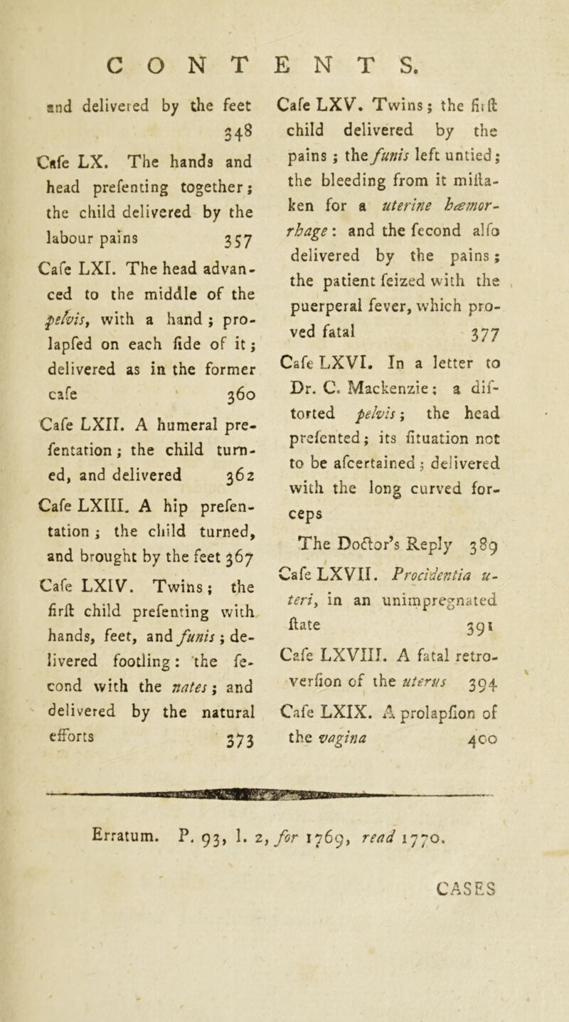 and delivered by the feet 348 Cafe LX. The hands and head prefenting together; the child delivered by the labour pains 357 Cafe LXr. The head advan- ced to the middle of the fefviSf with a hand ; pro- lapfed on each fide of it; delivered as in the former cafe ' 360 Cafe LXII. A humeral pre- fentation; the child turn- ed, and delivered 362 Cafe LXIIL A hip prefen- tation; the child turned, and brought by the feet 367 Cafe LXIV. Twins; the firll child prefenting with hands, feet, and funis ; de- livered footling: the fe- cond with the nnf^s; and ' delivered by the natural efforts 373 Cafe LXV. Twins; the fiift child delivered by the pains ; the funis left untied; the bleeding from it milla- ken for a uterine hemor- rhage : and the fecond alfo delivered by the pains; the patient feized with the , puerperal fever, which pro- ved fatal 377 Cafe LXVI. In a letter to Dr. C. Mackenzie; a dif- torted pelvis; the head prcfented; its fituation not to be afcertained ; delivered with the long curved for- ceps The Doctor’s Reply 389 CafeLXVII. Procidentia u- teriy in an unimpregnated flate 391 Cafe LXVIII. A fatal retro- vcrfion of the uterus 304 Cafe LXIX. A prolapflon of the vagina 400 Erratum. P. 93, 1. Zy for 1769, read 1770. CASES