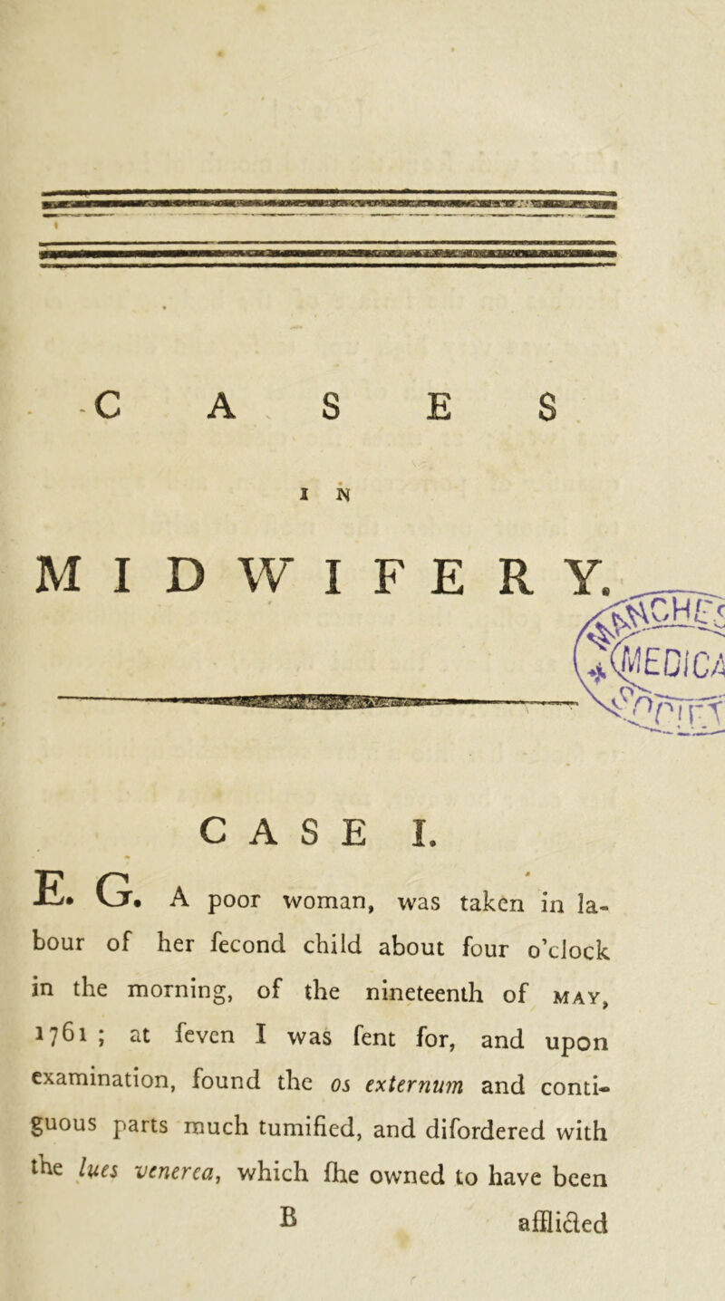 MIDWIFE R Y. CASE I. E. G. A poor woman, was taken in la- bour of her fecond child about four o’clock in the morning, of the nineteenth of may, 1761 ; at fcven I was fent for, and upon examination, found the os externum and conti- guous parts much tumified, and difordered with the lues venerea^ which fhe owned to have been S afBicIed