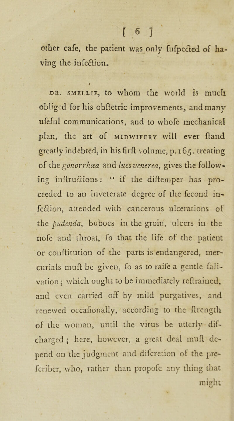 1.6 ] other cafe, the patient was only fufpe£lcd of ha- ving the infection. t DR. SMELLiE, to whom thc world is much obliged for his obhetric improvements, and many ufeful communications, and to whofe mechanical plan, the art of midwifery will ever hand greatly indebted, in his firfl volume, p. 165. treating of i\\Q gonorrhoea and lues venerea, gives the follow- ing inllrudions: if the diflernper has pro- ceeded to an inveterate degree of the fecond in- feflion, attended with cancerous ulcerations of the pudenda, buboes in the groin, ulcers in the nofe and throat, fo that the life of the patient or conllitution of the parts is endangered, mer- curials mufl be given, fo as to raife a gentle fali- vation ; which ought to be immediately rcflrained, and even carried off by mild purgatives, and renewed occafionaliy, according to the flrength of thc woman, until the virus be utterly dif- charged ; here, howxver, a great deal mud de- pend on the judgment and diferetion of the pre- feriber, ^vho, rather than propofe any thing that might