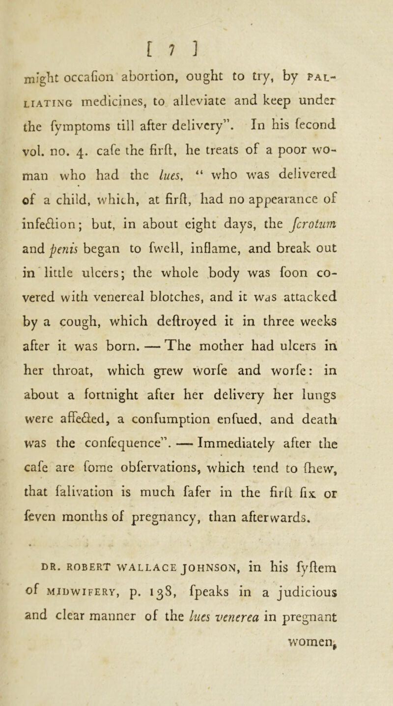 miglit occafion abortion, ought to try, by pal- liating medicines, to alleviate and keep under the fymptoms till after delivery”. In his fecond vol. no. 4. cafe the firft, he treats of a poor wo- man who had the lues, “ who was delivered of a child, which, at firh, had no appearance of infe£lion; but, in about eight days, the Jcrotim and penis began to fwell, inflame, and break out in little ulcers; the whole body was foon co- vered with venereal blotches, and it was attacked by a cough, which deftroyed it in three weeks after it was born. — The mother had ulcers in her throat, which grew worfe and worfe: in about a fortnight after her delivery her lungs were affe^led, a confumption enfued, and death W'as the confequence”. — Immediately after the cafe are forae obfervations, which tend to fhew, that falivation is much fafer in the firll fix or feven months of pregnancy, than afterwards. « DR. ROBERT WALLACE JOHNSON, in his fyflem of MIDWIFERY, p. 138, fpcaks in a judicious and clear manner of the lues venerea in pregnant women^