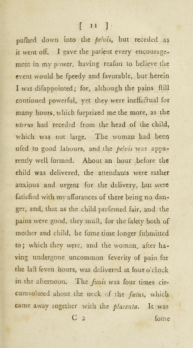 [ «• ]■ puflied down into the pelvis^ but receded as it went oft. I ^ave the patient every encourage- t ment in my power, having rcafon to believe the event would be fpeedy and favorable, but herein I was difappointed; for, although the pains ftill continued powerful, yet they were ineftedual for many hours, which furprized me the more, as the uterus had receded from the head of the child, which was not large. The w^oman had been ufed to good labours, and the pelvis was appa- rently well formed. About an hour before the child was delivered, the attendants were rather anxious and urgent for the delivery, but were fatisfied with my affurances of there being no dan- ger, and, that as the child prefented fair, and the pains were good, they muft, for the fafety both of mother and child, be fome time longer fubmitted to; which they w^re, and the woman, after ha- ving undergone uncommon feverity of pain for the laft feven hours, was delivered at four o’clock in the afternoon. funis w^as four times cir- cumvoluted about the neck of the feetus, which came away together with the placenta. It was C 2 fome