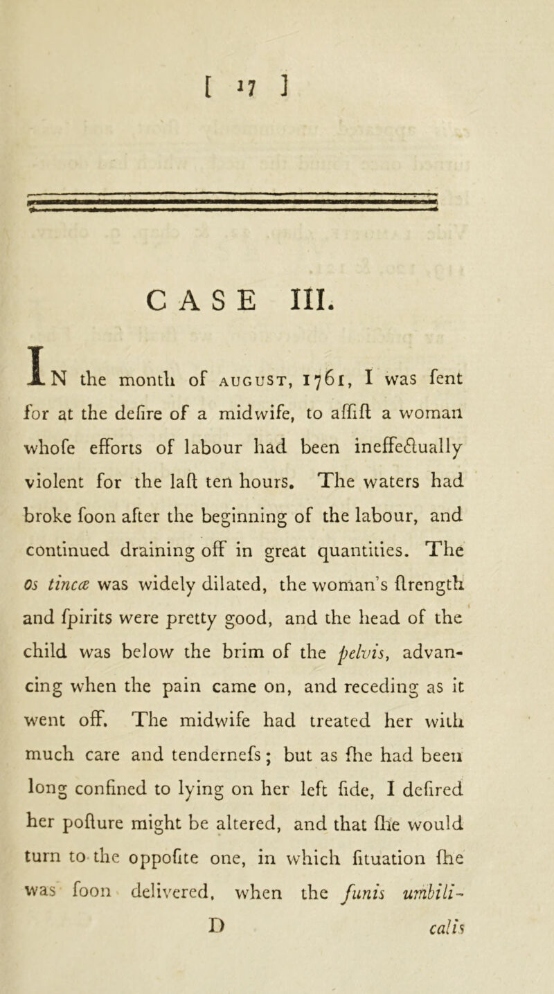 CASE III. In the month of august, 1761, I was fent for at the defire of a midwife, to affifl a woman whofe efforts of labour had been ineffectually violent for the laft ten hours. The waters had broke foon after the beginning of the labour, and continued draining off in great quantities. The os tinccB was widely dilated, the woman’s flrength and fpirits were pretty good, and the head of the child was below the brim of the pelvis, advan- cing when the pain came on, and receding as it went off. The midwife had treated her with much care and tendernefs; but as flie had been long confined to lying on her left fide, I dcfired her poflure might be altered, and that fife would turn to-the oppofite one, in which fituation fhe was foon delivered, when the funis umhili- D calls