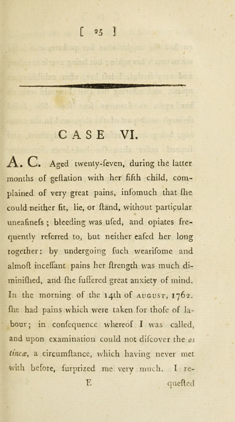 [ =5 ] 9 CASE VI. A. C. Aged twenty-feven, during the latter months of gefladon with her fifth child, com- plained of very great pains, infomuch that flie could neither fit, lie, or hand, without particular uneafinefs ; bleeding was ufed, and opiates fre- quently referred to, but neither eafed her long together: by undergoing fuch wearifome and almoft inceffant pains her flrength was much di- miniflied, and fhe fuffercd great anxiety of mind. In the morning of the 14th of august, 1762. fhe had pains which were taken for thofe of la- bour; in confequence whereof I was called, and upon examination could not difcover the 0^ iincce, a circumflance, which having never met Vvith before, furprized me very much. I re- F. qucflcd