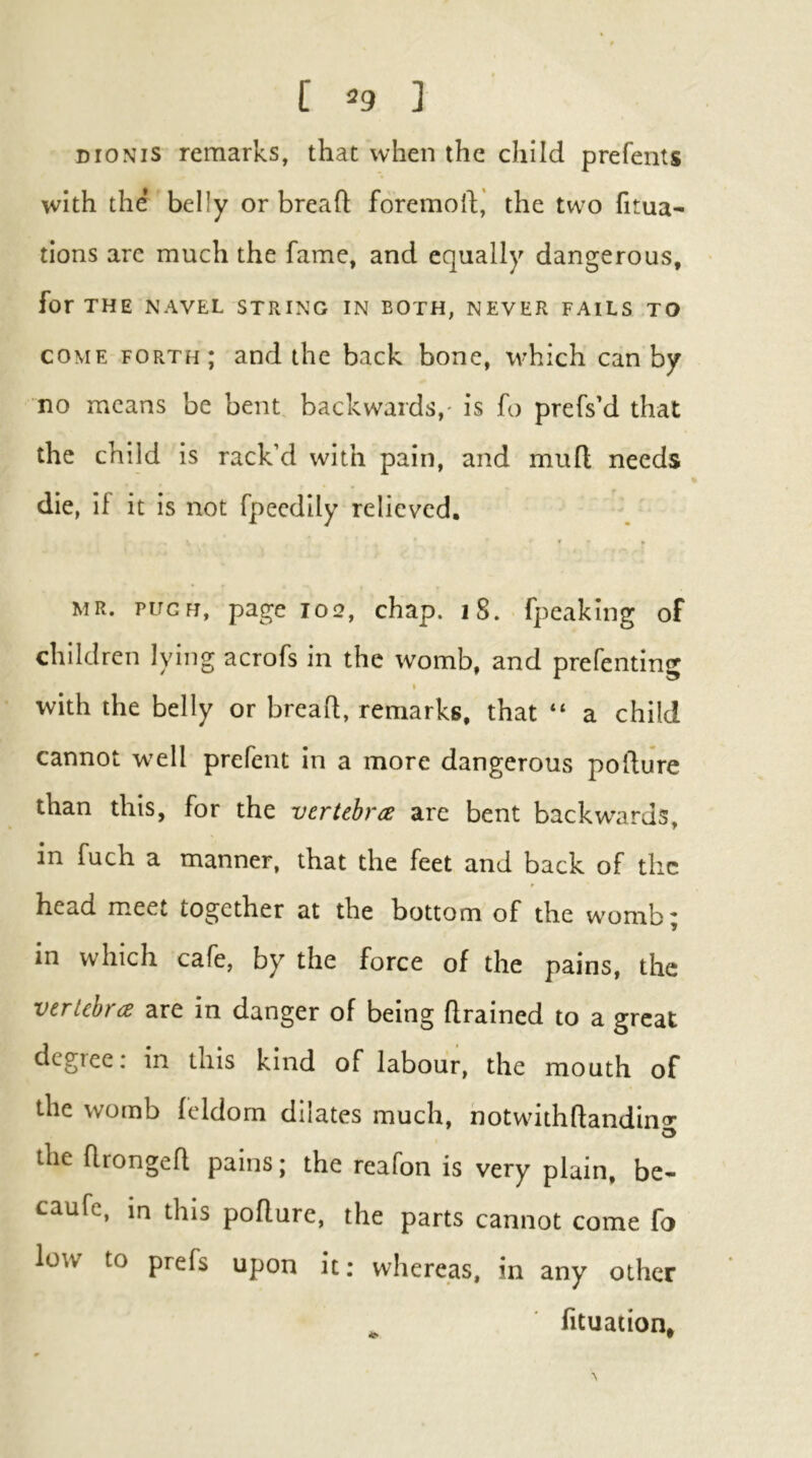 DioNis remarks, that when the child prefents with the belly or bread foremod,' the two dtua- tions are much the fame, and equally dangerous, for THE NAVEL STRING IN BOTH, NEVER FAILS TO COME forth; and the back bone, which can by no means be bent backwards,' is fo prefs’d that the child is rack’d with pain, and mud needs die, if it is not fpeedily relieved, MR. PUGH, page 102, chap. i8. fpeaking of children lying acrofs in the womb, and prefenting with the belly or bread, remarks, that “ a child cannot well prefent in a more dangerous podure than this, for the vertebra are bent backw^ards, in fuch a manner, that the feet and back of the head meet together at the bottom of the womb; in which cafe, by the force of the pains, the vertebra are in danger of being drained to a great degree: in this kind of labour, the mouth of the womb feldom dilates much, hotwdthdandino- the dronged pains; the reafon is very plain, be- caufe, in this podure, the parts cannot come fo low to prefs upon it; whereas, in any other ^ ■ fituation*