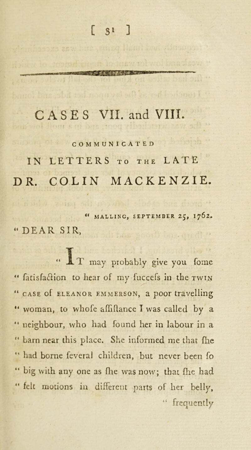 C S‘ ] CASES VII. and VIII. t r COMMUNICATED IN LETTERS to the LATE DR. COLIN MACKENZIE. / “ MALTING, SEPTEMBER 2J, 1762. “DEAR SIR, T -L T may probably give you fome fatisfa61ion to hear of my fuccefs in the twin “ CASE of ELEANOR EMMERSON, a pooi travelling “ woman, to whofe aflihance I was called by a “ neighbour, who had found her in labour in a “ barn near this place. She informed me that flie “ had borne feveral children, but never been fo “ big with any one as file was now; that fhe had felt motions in different parts of her belly, “ frequently