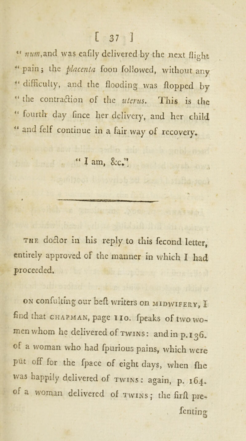 “ num.zud was eafily delivered by the next flight ^‘pain; the placenta foon followed, without any difficulty, and the flooding was flopped by the contraifiion of the uterus. This is the fourth day fince her delivery, and her child and felf continue in a fair way of recovery, ** I am, See.’* the dofior in his reply to this fecond letter, entirely approved of the manner in which I had proceeded. ON confuitmg our befl writers on midwifepv X find that chapman, page no. fpeaks of two wo- men whom he delivered of TWINS: andinp. lofj. of a woman who had fpurious pains, which were put off for the fpace of eight days, when flie was happily delivered of twins: again, p. 164. of a woman delivered of twins; the firfl pre- fenting;: