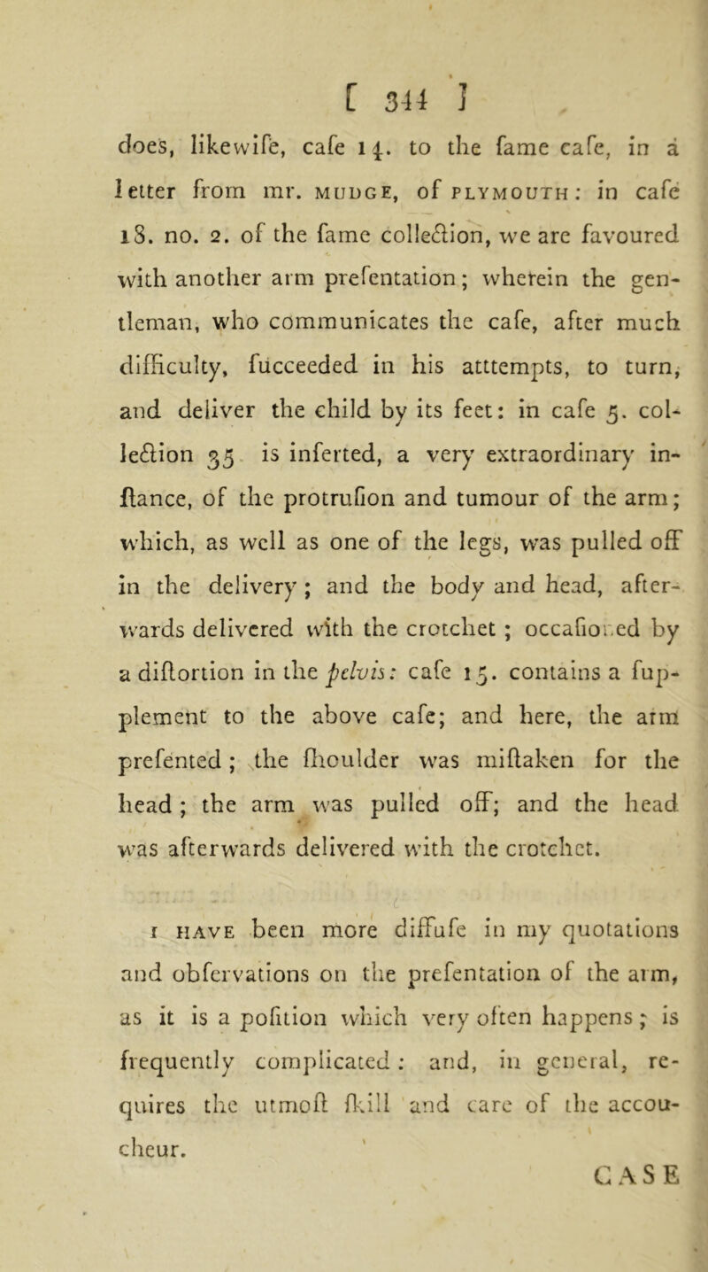 does, likewlfe, cafe i to the fame cafe, in a letter from mr. mudge, of Plymouth: in cafe % iS. no. 2. of the fame col!e61Ion, we are favoured with another arm prefentation; whetein the gen- tleman, who communicates the cafe, after much difficulty, fucceeded in his atttempts, to turn, and deliver the child by its feet: in cafe 5. col- le£Hon 35, is inferted, a very extraordinary in- flance, of the protrufion and tumour of the arm; which, as well as one of the legs, was pulled off in the delivery ; and the body and head, after- wards delivered with the crotchet ; occafiored by a dillortion iniht pelvis: cafe 15. contains a fup- plement to the above cafe; and here, the arm prefented; the ffioulder was millahen for the * head; the arm was pulled off; and the head was afterwards delivered with the crotchet. I c i HAVE been more diffufe in my quotations and obfervations on the prefentation of the arm, as it is a pofition which very often happens; is frequently complicated: and, in general, re- quires the mmoft ffiili and care of the accou- cheur.