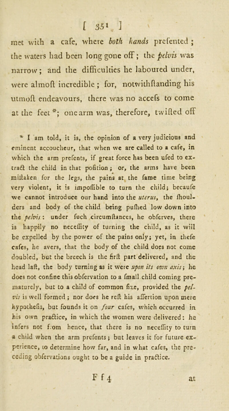 met with a cafe, where both hands prefented ; the waters had been long gone off; the pelvis was narrow; and the difficulties he laboured under, were almofl; incredible ; for, notwithftanding his utrnofl endeavours, there was no accefs to come at the feet one arm was, therefore, twi fled off I am told, it is, the opinion of a very judicious and eminent accoucheur, that when we are called to a cafe, in which the arm prefents, if great force has been ufed to ex- trafl the child in that polition; or, the arms have been miihken for the legs, the pains at the fame time being very violent, it is impoffible to turn the child; becaufe •we cannot introduce our hand into the uterus, the fhoul- ders and body of the child being puflied low down into the pelvis : under fuch circumftances, he obferves, there is happily no necefiity of turning the child, as it will be expelled by the power of the pains only; yet, in thefe cafes, he avers, that the body of the child does not come doubled, but the breech is the firll part delivered, and the head laft, the body turning as it were upon its czvn uxis; he does not confine this obfervation to a fmall child coming pre- maturely, but to a child of common file, provided the pel- vis is well formed ; nor does he reft his aflertion upon mere hypothefis, but founds it on four cafes, which occurred in his own praftice, in which the women were delivered; he infers not from hence, that there is no necefiity to turn a child when the arm prefents; but leaves it for future ex- perience, 10 determine how far, and in what cafes, the pre* ceding obfervations ought to be a guide in pradlice. F f 4 at