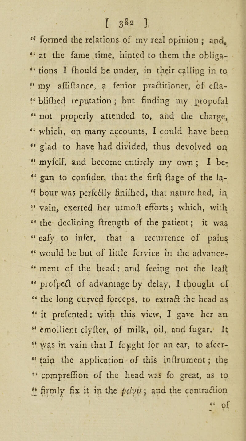formed the relations of my real opinion ; and* at the fame time, hinted to them the obliga- tions I fliould be under, in their calling in to f* my afliftance, a fenior pra6litioner, of efla- blifhed reputation ; but finding my propofal ** not properly attended to, and the charge, “ which, ofi many accounts, I could have been glad to have had divided, thus devolved ori myfelf, and become entirely my own ; I be- ** gari to confidcr, that the firft flage of the la- hour was perfe6Hy finiflied, that nature had, in V vain, exerted her utmofl efforts; which, with “ the declining flrength of the patient; it was ** eafy to infer, that a recurrence of pains “ would be but of little fervice in the advance- ** ment of the head; and feeing not the leaff “ profpe^l of advantage by delay, I thought of “ the long curved forceps, to extraft the head as it prefented: with this view, I gave her an ** emollient clyfler, of milk, pil, and fugar. It was in vain that I foyght for an ear, to afeer- ** tain the application of this inflrument; the compreffon of the head was fo great, as to ** firmly fix it in the pelvis; and the contraeftion “ of