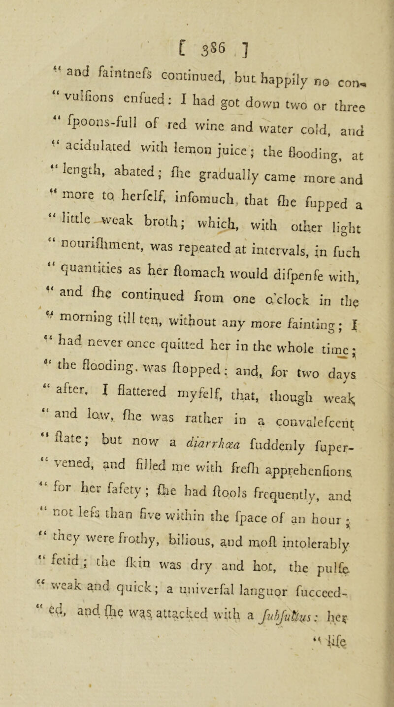 and faintnefs continued, but happily no con, “ vulftons enfued: I had got down two or three “ fpoons-full of red wine and water cold, and acidulated with lemon juice'; the flooding, at “length, abated; fire gradually came marl and “ more to herfelf, infomuch, that flie fupped a “ little weak broth; which, with other light “ nounfliment, was repeated at intervals, in fuch “ quantities as her ftomach would difpnfe with, ^ “ and fhe continued from one o’clock in the corning till ten, without any more faimintr- I ** had never once quitted her in the whole time; “ the flooding, rvas flopped: and, for two d^vs “ after. I flattered myfelf, that, though weak; “ and low, fire was rather in a convalefceiit llate; but now a diarrhoea fuddenly fuper- “ vened, and filled me with frefli apprehenfiona “ for her fafety ; (lie had flools frequently, and not lefs than five within the fpace of an hour “ they were frothy, bilious, a.nd mofl intolerably fetid ; the fkin was dry and hot, the pulfe. rveak and quick; a univcrfal languor fuccecd- “efl, and {he was. attacked with aher