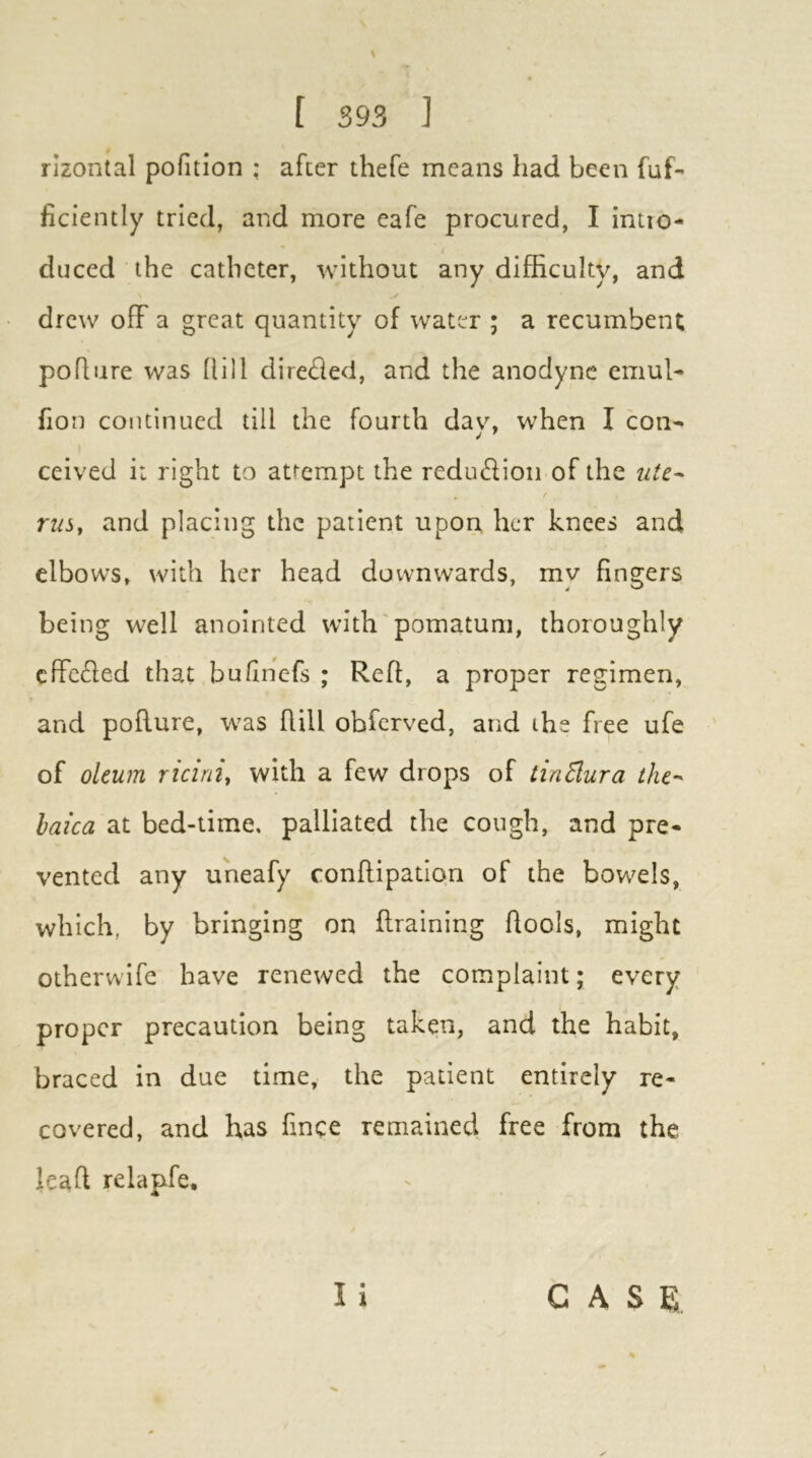 rizontal pofition ; after thefe means had been fuf- ficiently tried, and more eafe procured, I intto- duced the catheter, without any difficulty, and y drew off a great quantity of water ; a recumbent poflure was Rill direffed, and the anodyne emul- Ron continued till the fourth dav, when I con^ ceived i: right to attempt the reduffion of the ute^ rusy and placing the patient upon her knees and elbows, with her head downwards, my fingers being well anointed with'pomatum, thoroughly effeffed that bufinefs ; ReR, a proper regimen, and pollure, was Rill obferved, and the free ufe of oleum ricini, with a few drops of tinSura the-' haica at bed-time, palliated the cough, and pre- vented any uneafy conRipation of the bowels, which, by bringing on Rraining Rools, might otherwife have renewed the complaint; every proper precaution being taken, and the habit, braced in due time, the patient entirely re- covered, and has fince remained free from the leaR relapfe.