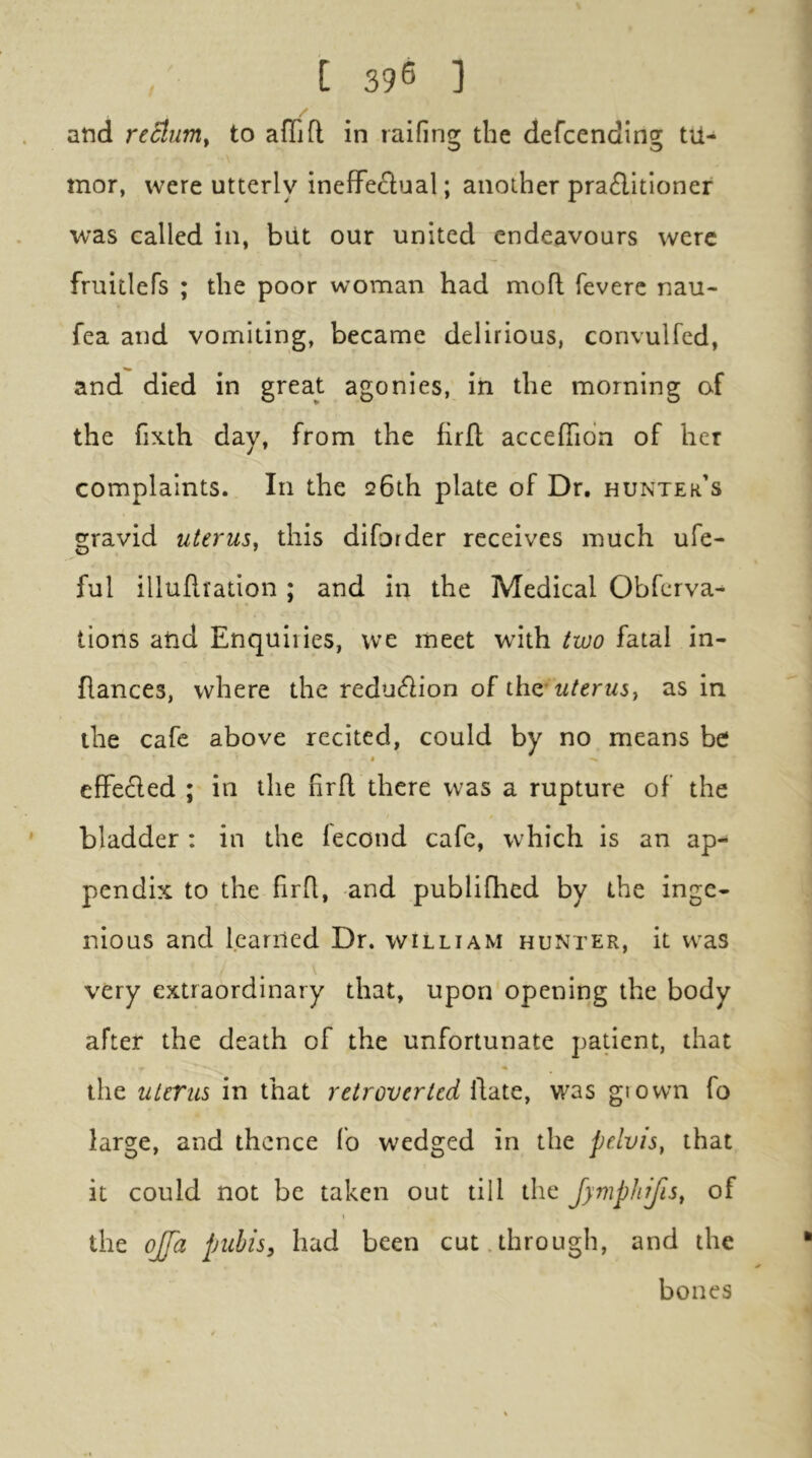 and rc6lum. to afflfl in raifins; the defcending: tU- mor, were utterly inefFe£lual; another praditloner was called in, but our united endeavours were fruitlefs ; the poor woman had mofl feverc nau- fea and vomiting, became delirious, convulfed, and died in great agonies, in the morning of the fixth day, from the firfl acceflidn of her complaints. In the 26th plate of Dr, hunter's gravid uterus, this diforder receives much ufe- ful illuflration ; and in the Medical Obferva- tions atid Enquiries, we meet with two fatal in- flances, where the redudlion of iho: uterus, as in the cafe above recited, could by no means be efFedled ; in the firft there was a rupture of the bladder : in the fecond cafe, which is an ap- pendix to the firR, and publifhed by the inge- nious and learned Dr. william hunter, it was very extraordinary that, upon opening the body after the death of the unfortunate patient, that the uterus in that retrover ted Rate, was giown fo large, and thence fo wedged in the pelvis, that it could not be taken out till the Jymphifis, of the ojpi pubis, had been cut.through, and the bones