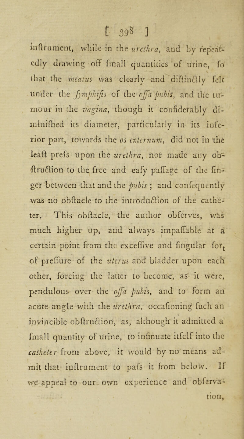 t 39S ] inflrumcnt, while in the urethra, and by repeat- edly drawing off fmall quantities of urine, fo that the meatus was clearly -and diftinclly felt under the Jymphifis of the cjfa pubis, and the tu- mour in the vagina, though it confiderably di- ininifhed its diameter, particularly in its infe- rior part, towards the os externum, did not in the leaft prefs upon the urethra, nor made any ob- 'flruiffion to the^ free and eafy paffage of the fin- ger between that and the pubis ; and confequently was no obffaclc to the introduction of the cathe- ter. This obffacle, the author obfeives, was much higher up, and always impaffable at a certain point from the cxceflive and fingular forj. of preffure of the uterus and bladder upon each other, forcing the latter to become, as' it were, pendulous over the ojfa pubis, and to form an acute anffle with the lirethra, occafioning fuch an vj ' O \ invincible obffru£lion, as, although it admitted a fmall quantity of urine, to infinuate itfclf into the catheter from above, it would by no means ad- mit that' inffrument to pafs it from below. If wc appeal to our> own experience and obferva- tion,