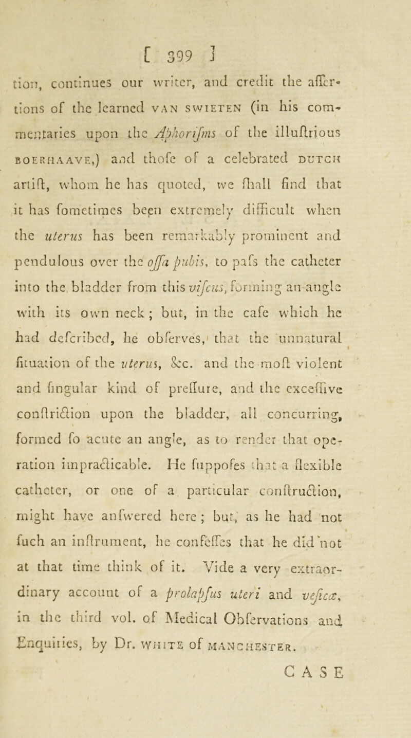 tion, cominues our writer, and credit the afTcr- lions of the learned van swieten (in his com- mentaries upon ihc A!)horiJms of the illuRrious BOERUAAVE,) and thofe of a celebrated dutch ariifl;, whom he has quoted, we fiiall find that it has fometimes been extremely difficult wlien the uterus has been remarkably prominent and pendulous over \ho. ojfa pubis, to pafs the catheter into the bladder from this forming an angle with its own neck ; but, in the cafe which he had deferibed, he obferves,' that the unnatural fituation of the iiterui. Sec. and the raofl violent and fingular kind of prefiure, and the cxcefuvc confiridion upon the bladday all concurring, formed fo acute an angle, as to render that ope- ration impraclicable. He fuppoPes that a flexible catheter, or one of a particular conitruclion, might have anfwered here; but, as he had not fuch an iiiRrument, he confeffes that he did not at that time think of it. Vide a very extraor- dinary account of a prolapjus uteri and vefccC, in the third vol. of Medical Obfervations and dinquiiies, by Dr. white of Manchester.