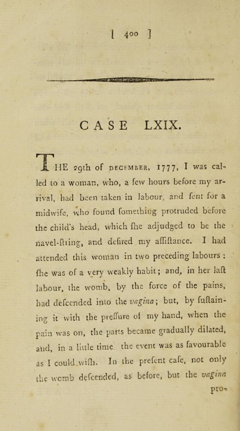 CASE LXIX. r-g-1 X ME 29th of DECEMBER, 1 777, I was cal- led to a woman, who, a few hours before my ar- rival, had been taken in labour, and fent for a midwife, who found fomething protruded before the child’s head, which fiie adjudged to be the navel-Iliing, and defired my affiflance. I had attended this woman in two preceding labours : file was of a very weakly habit; and, in her laft labour, the womb, by the force of the pains, had defccnded into i\\tvc4gina\ but, by fuflain- it with the prelTure oi my hand, when the pain w^as on, the parts became gradually dilated, and, in a little time, the event was as favourable as I could.wirn. In the prefent cafe, not only the womb defc^tidcd, as before, but the vg^itui pro^