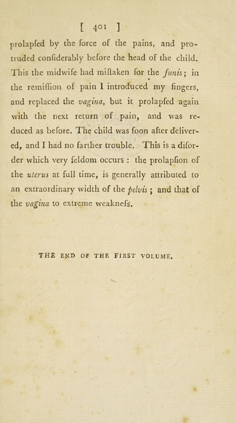 [ 4°» ] prolapfed by the force of the pains, and pro- truded confiderably before the head of the child. This the midwife had miflaken for the funis; in the remiflion of pain I introduced my fingers, and replaced the vagina, but it prolapfed again with the next return of pain, and was re- duced as before. The child was foon after deliver- ed, and I had no farther trouble. This is a difor- der which very feldom occurs : the prolapfion of the uterus at full time, is generally attributed to an extraordinary width of the pelvis ; and that of the vagina to extreme weaknefs. THE END OF THE FIRST VOLUME, ^