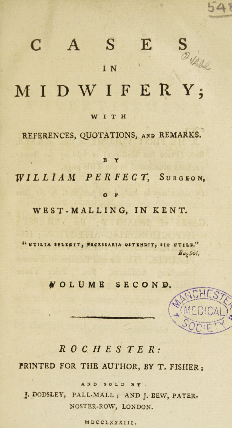 bA? CASES I N MIDWIFERY; WITH REFERENCES, QUOTATIONS, and REMARKS. B Y WILLIAM PERFECT, Surgeon, o P WEST-MALLING, IN KENT. WTILIA SELKGIT, NSCRSSARIA PSTEND1T, SIC UTILS.” Saglivi, VOLUME SECON ROCHESTER: PRINTED FOR THE AUTHOR, BY T. FISHER; AND SOLD BT J. DODSLEY, PALL-MALL ; AND J. BEW, PATER- NOSTER-ROW, LONDON. MDCCLXXXIIl: