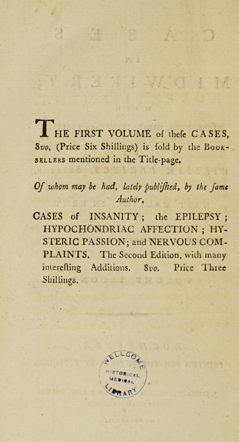 rp 1 HE FIRST VOLUME of thefe CASES, Svo, (Price Six Shillings) is fold by the Book- sellers mentioned in the Title-page, CASES of INSANITY ; the EPILEPSY ; HYPOCHONDRIAC AFFECTION ; HY- STERIC PASSION; and NERVOUS COM- PLAINTS. The Second Edition, with many interefling Additions. Svo. Price Three Shillings. Of whom may be had, lately publijhed, by the fame Author, ^yTCq\