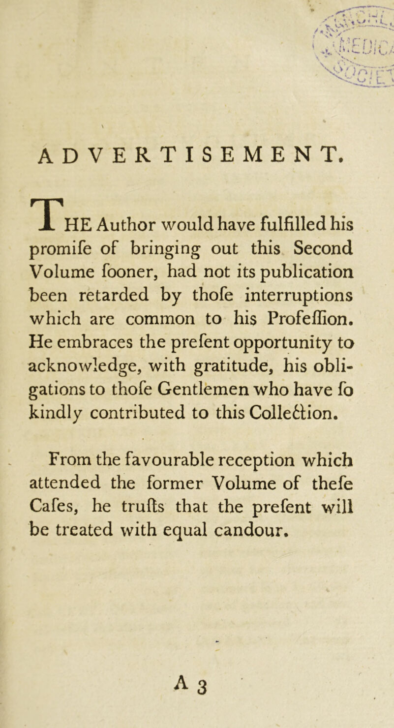 % \ ADVERTISEMENT. THE Author would have fulfilled his promife of bringing out this Second Volume fooner, had not its publication been retarded by thofe interruptions which are common to his Profeffion. He embraces the prefent opportunity to acknowledge, with gratitude, his obli- gations to thofe Gentlemen who have fo kindly contributed to this Collection. From the favourable reception which attended the former Volume of thefe Cafes, he trulls that the prefent will be treated with equal candour. A 3 r
