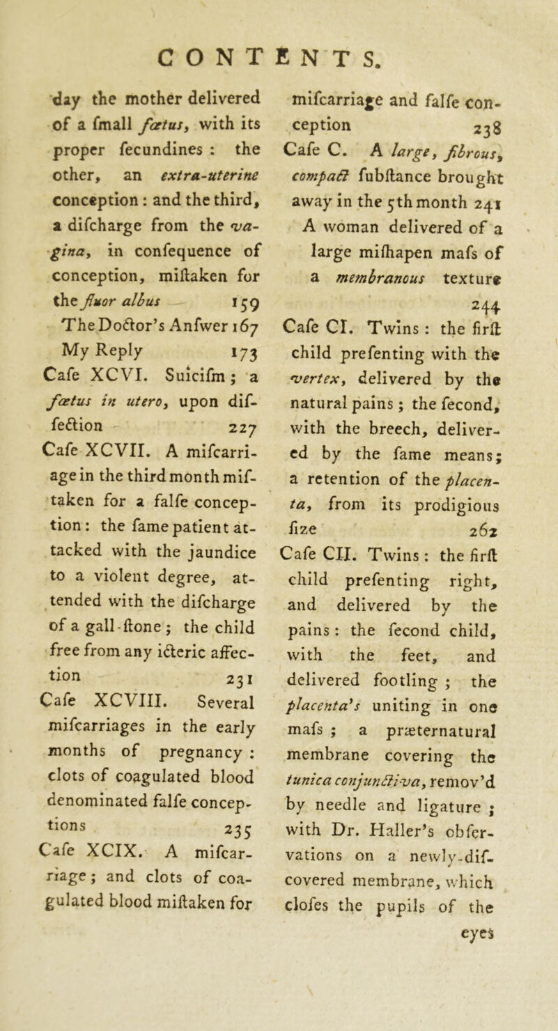 day the mother delivered of a fmall foetus, with its proper fecundines : the other, an extra-uterine conception : and the third, a difcharge from the va- gina, in confequence of conception, miftaken for the fuor albus i$g The Dolor’s Anfwer 167 My Reply 173 Cafe XCVI. Suicifm; a foetus in utero, upon dif- feftion 227 Cafe XCVII. A mifcarri- agein the third month mif- taken for a falfe concep- tion: the fame patient at- tacked with the jaundice to a violent degree, at- tended with the difcharge of a gall-done ; the child free from any i&eric affec- tion 231 Cafe XCVIII. Several mifcarriages in the early months of pregnancy : clots of coagulated blood denominated falfe concep- tions 235 Cafe XCIX. A mifcar- riage; and clots of coa- gulated blood miftaken for mifcarriage and falfe con- ception 238 Cafe C. A large, fbrous, compad fubftance brought away in the 5th month 241 A woman delivered of a large mifhapen mafs of a membranous texture 244 Cafe CL Twins : the firft child prefenting with the vertex, delivered by the natural pains; the fecond, v/ith the breech, deliver- ed by the fame means; a retention of ihe placen- ta, from its prodigious fize 262 Cafe CIL Twins : the firft child prefenting right, and delivered by the pains: the fecond child, with the feet, and delivered footling ; the placenta's uniting in one mafs ; a preternatural membrane covering the tunica conjundiva, remov’d by needle and ligature ; with Dr. Haller’s cbfer- vations on a newly.dif- covered membrane, which clofes the pupils of the eyes