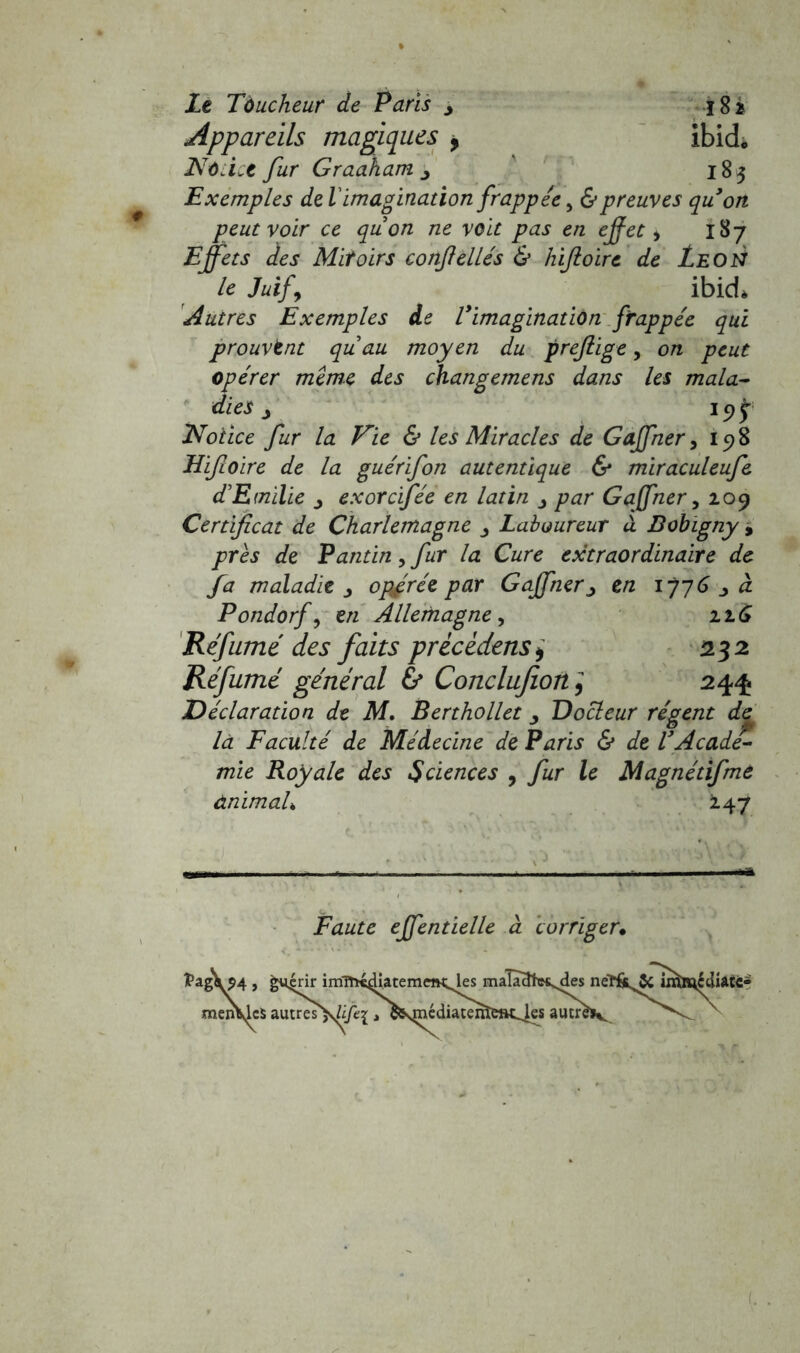 Le Tàucheur de Paris > 182 Appareils magiques 9 ibid. Notice fur Graaham y 185 Exemples de l'imagination frappée, & preuves qu’on peut voir ce quon ne voit pas en effet > 187 Effets des Mitoirs conff elles & hiftoirc de Le O N le Juif\ ibid* Autres Exemples de l’imagination frappée qui prouvant quau moyen du prefiige, on peut opérer même des changemens dans les mala- dies j 19 £ Notice fur la Vie & les Miracles de Gaffher, 198 Hifioire de la guérifon autentique & miraculeufe d'Emilie exorcifée en latin par Gaffher, 109 Certificat de Charlemagne Laboureur à Bobigny , près de Pantin,fur la Cure extraordinaire de fa maladie ^ opfrée par Gaffherj en 1776 à Pondorf, en Allemagne, 116 Refumé des faits prècèdens, 232 Réfumé général & Conclufion, 244 Déclaration de M. Berthollet Docteur régent de là Faculté de Médecine de Paris & de l’Acade- mie Royale des Sciences , fur le Magnétifme ànimaL 247 Faute effentielle à corriger.