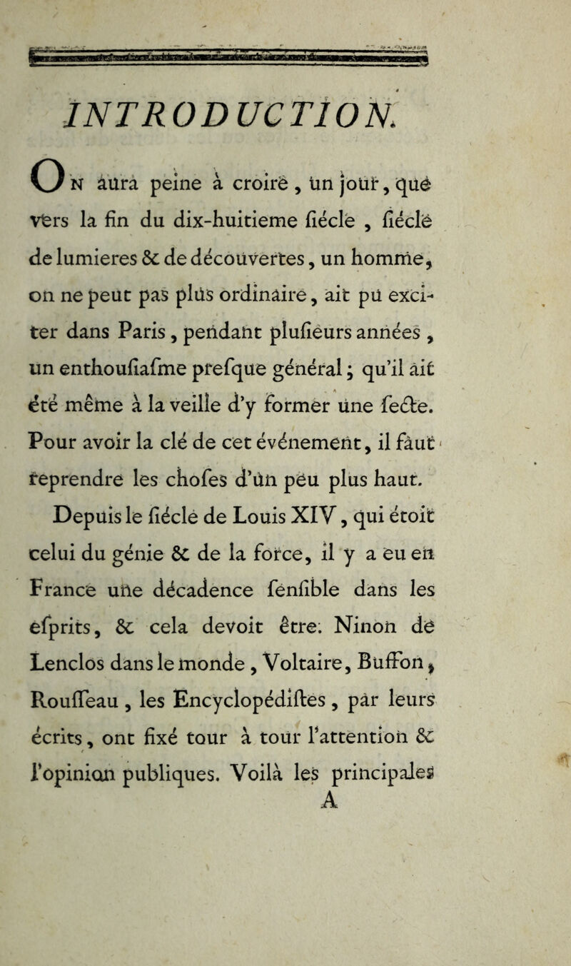 INTRODUCTION. O N aura peine à croiré , un joui*, qué vfers la fin du dix-huitieme fiéclè , fiéclè de lumières St de découvertes, un homme, on ne peut pas plus ordinaire, ait pu exci- ter dans Paris, pendant plufièurs années , un enthoufiafme prefque général ; qu’il ait été même à la veille d’y former une feéte. Pour avoir la clé de cet événement, il faut Reprendre les chofes d’ûn peu plus haut. Depuis le fiéclè de Louis XIV, qui étoit celui du génie St de la force, il y a eu erî France une décadence fénfible dans les efprits, St cela devoit être: Ninon de Lenclos dans le monde , Voltaire, BufFon * Roufleau , les Encyclopédies , par leurs écrits, ont fixé tour à tour Inattention Sc l'opinion publiques. Voilà les principales A