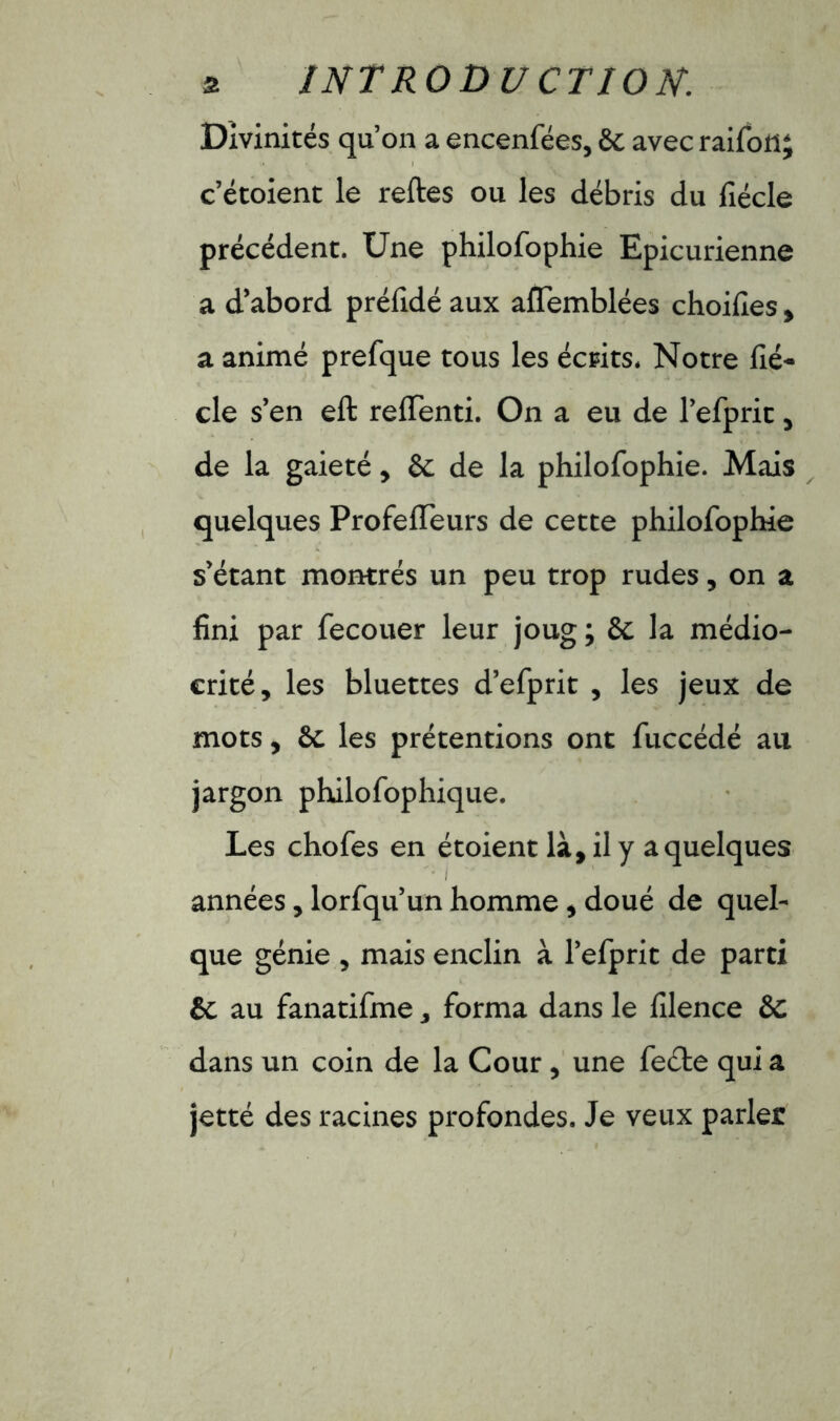 Divinités qu’on a encenfées, 6c avec raifon; c’étoient le relies ou les débris du lîécle précédent. Une philofophie Epicurienne a d’abord prélidé aux alfemblées choifies, a animé prefque tous les écrits. Notre lié- cle s’en eft relfenti. On a eu de l’efprit, de la gaieté, 8c de la philofophie. Mais quelques ProfelTeurs de cette philofophie s’étant montrés un peu trop rudes, on a fini par fecouer leur joug ; 6c la médio- crité, les bluettes d’efprit , les jeux de mots, 6c les prétentions ont fuccédé au jargon philofophique. Les chofes en étoient là, il y a quelques années, lorfqu’un homme, doué de quel- que génie , mais enclin à Tefprit de parti êc au fanatifme, forma dans le filence &C dans un coin de la Cour , une feéte qui a jetté des racines profondes. Je veux parler