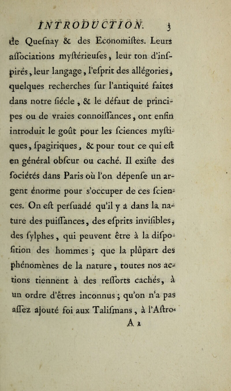Introduction. $ de Quefnay &; des Ecônomiftes. Leurs aiïociations myftérieufes, leur ton d’inf- pirés , leur langage, refprit des allégories i quelques recherches fur l’antiquité faites dans notre fiécle , & le défaut de princi- pes ou de vraies connoiflances , ont enfin introduit le goût pour les fciences myfti- ques, fpagiriques J ôc pour tout ce qui eft en général obfcur ou caché. Il exifte des fociétés dans Paris ou l’on dépenfe un ar- gent énorme pour s’occuper de ces fcien- ces. On eft perfuadé qu’il y a dans la na- ture des puiftances, des efprits invifibles* des fylphes, qui peuvent être à la difpo- fition des hommes ; que la plupart des phénomènes de la nature, toutes nos ac- tions tiennent à des reflorts cachés, à un ordre d’êtres inconnus ; qu’on n’a pas allez ajouté foi aux Talifmans , à l’Aftro* À *