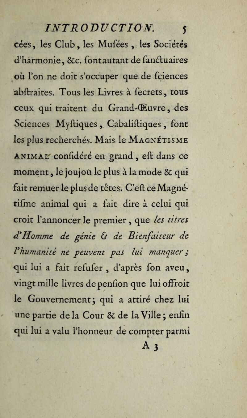 cées, les Club, les Mufées , les Sociétés d’harmonie, &c. fontautant de fanétuaires où l’on ne doit s’occuper que de fciences abftraites. Tous les Livres à fecrets , tous ceux qui traitent du Grand-Œuvre, des Sciences Myftiques , Cabaliftiques , font les plus recherchés. Mais le Magnétisme animait confidéré en grand, eft dans ce moment, le joujou le plus à la mode ôc qui fait remuer le plus de têtes. C’efl: ce Magné- tifme animal qui a fait dire à celui qui croit l’annoncer le premier, que les titres (THomme de génie & de Bienfaiteur de Vhumanité ne peuvent pas lui manquer ; qui lui a fait refufer , d’après fon aveu, vingt mille livres depenfionque luiofïroit le Gouvernement; qui a attiré chez lui une partie delà Cour & de la Ville; enfin qui lui a valu l’honneur de compter parmi a3