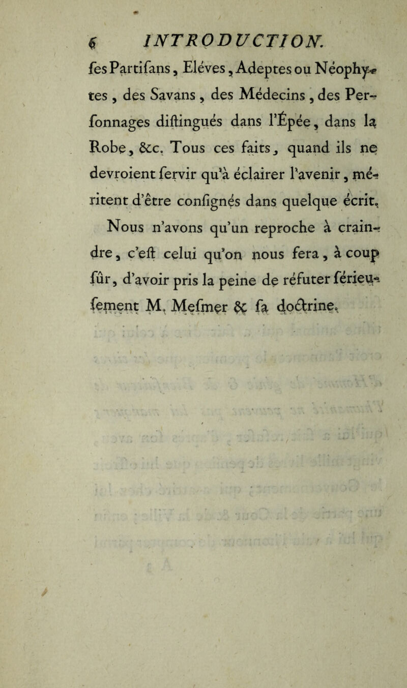 fesPartifans, Elèves, Adeptes ou Néophy^ tes , des Savans , des Médecins , des Per- Tonnages diftingués dans l’Épée, dans la Robe, &c. Tous ces faits^ quand ils ne devroient fervir qu'à éclairer l'avenir, mé- ritent d’être confignés dans quelque écrit. Nous n’avons qu’un reproche à crain- dre , c’eft celui qu'on nous fera, à coup fûr, d’avoir pris la peine de réfuter férieu-. fement M, Mefmer èc fa do&rine.