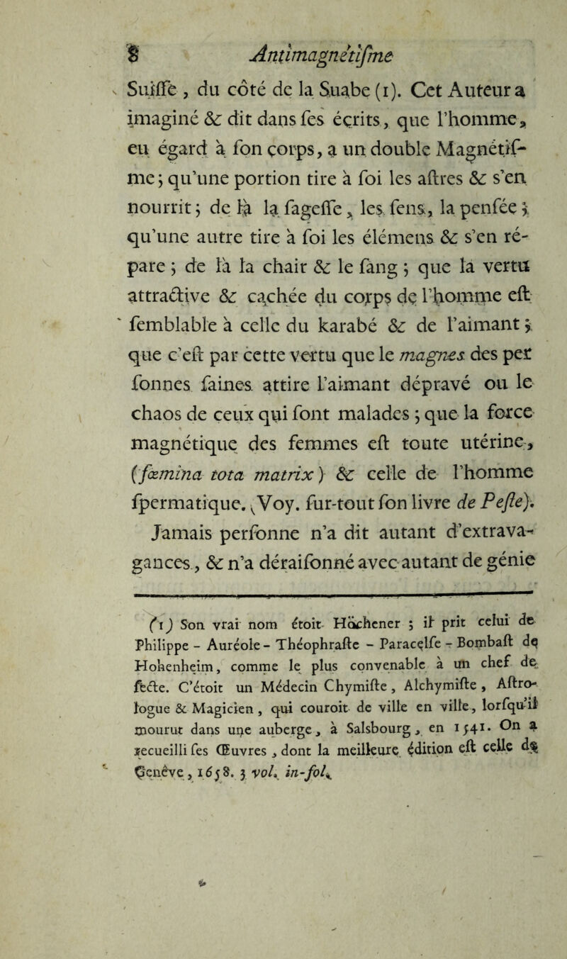 Sufffe , du coté de la Suabe (i). Cet Auteur a imaginé de dit dans Tes écrits, que l’homme, eu égard a fon çorps, a un double Magnétjf- me; qu’une portion tire à foi les aftres de s’en nourrit ; de Fa la. fagefîe, les. fens, la penféç \ qu’une autre tire à foi les élémens &: s’en ré- pare ; de là la chair & le fang ; que la vertu attradive de egehée du cojrps de l’homme eft ' femblable à celle du karabé de de l’aimant * que c’eft par cette vertu que le magnes, des per formes faines, attire l’aimant dépravé ou le chaos de ceux qui font malades ; que la force magnétique des femmes eft toute utérine, ( fœmîna tota matrix ) de celle de l’homme fpermatique. vVoy. fur-tout fon livre de Pefie). Jamais perfonne n’a dit autant d’extrava-* gances, de n’a déraifonné avec autant de génie (i) Son vrai nom étoit Hochener ; if prit celui de Philippe - Auréole - Théophrafte - Paracçlfe - Bombaft dq Hohenheim, comme le plus convenable à un chef de ffe&e. C’étoit un Médecin Chymifte, Alchymifte , Aftro- fogue & Magicien, qui couroit de ville en ville , lorfquii' mourut dans uçe auberge, à Salsbourg, en 1541- On a ïecueilli fes Œuvres, dont la meilleure édition eft celle d$ Çcnêve, 1658. 3 voL in-fol\