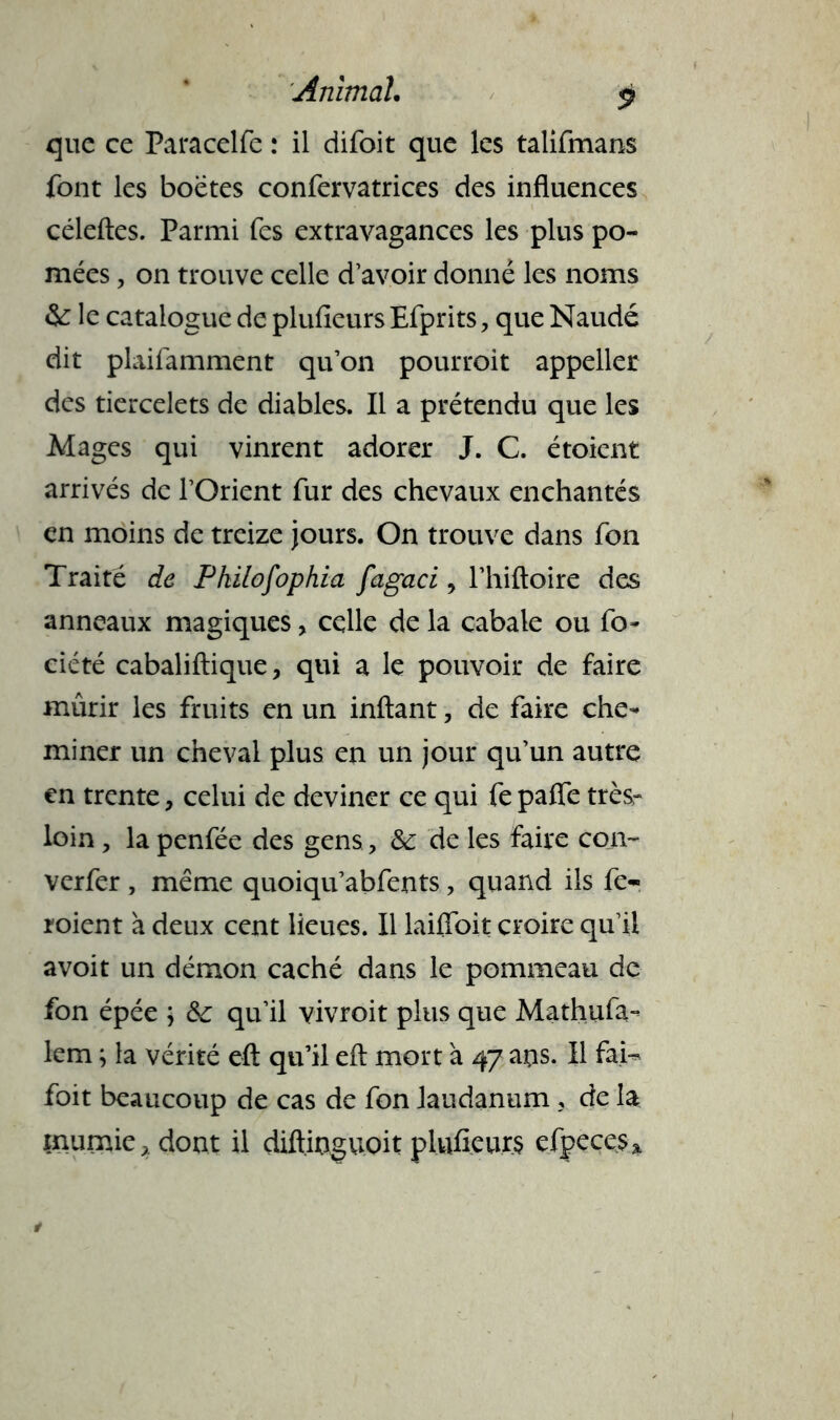 que ce Paracelfe : il difoit que les talifmans font les boëtes confervatrices des influences céleftes. Parmi fes extravagances les plus po- mées, on trouve celle d’avoir donné les noms & le catalogue de plufieursEfprits, que Naudé dit plaifamment qu’on pourroit appeller des tiercelets de diables. Il a prétendu que les Mages qui vinrent adorer J. C. étoient arrivés de l’Orient fur des chevaux enchantés en moins de treize jours. On trouve dans fon Traité de Pkilofophia fagaci y l’hiftoire des anneaux magiques > celle de la cabale ou fo ciété cabaliftique, qui a le pouvoir de faire mûrir les fruits en un inftant, de faire che- miner un cheval plus en un jour qu’un autre en trente, celui de deviner ce qui fe paffe très- loin, la penfée des gens ? & de les faire con~ verfer , même quoiqu’abfents, quand ils fe- roient à deux cent lieues. Il laifloit croire qu’il avoit un démon caché dans le pommeau de fon épée ; qu’il vivroit plus que Mathufa- lem ; la vérité eft qu’il efl; mort à 47 ans. Il fai-* foit beaucoup de cas de fon laudanum, de la mumie, dont il diftinguoit plufieurs efpecesa.