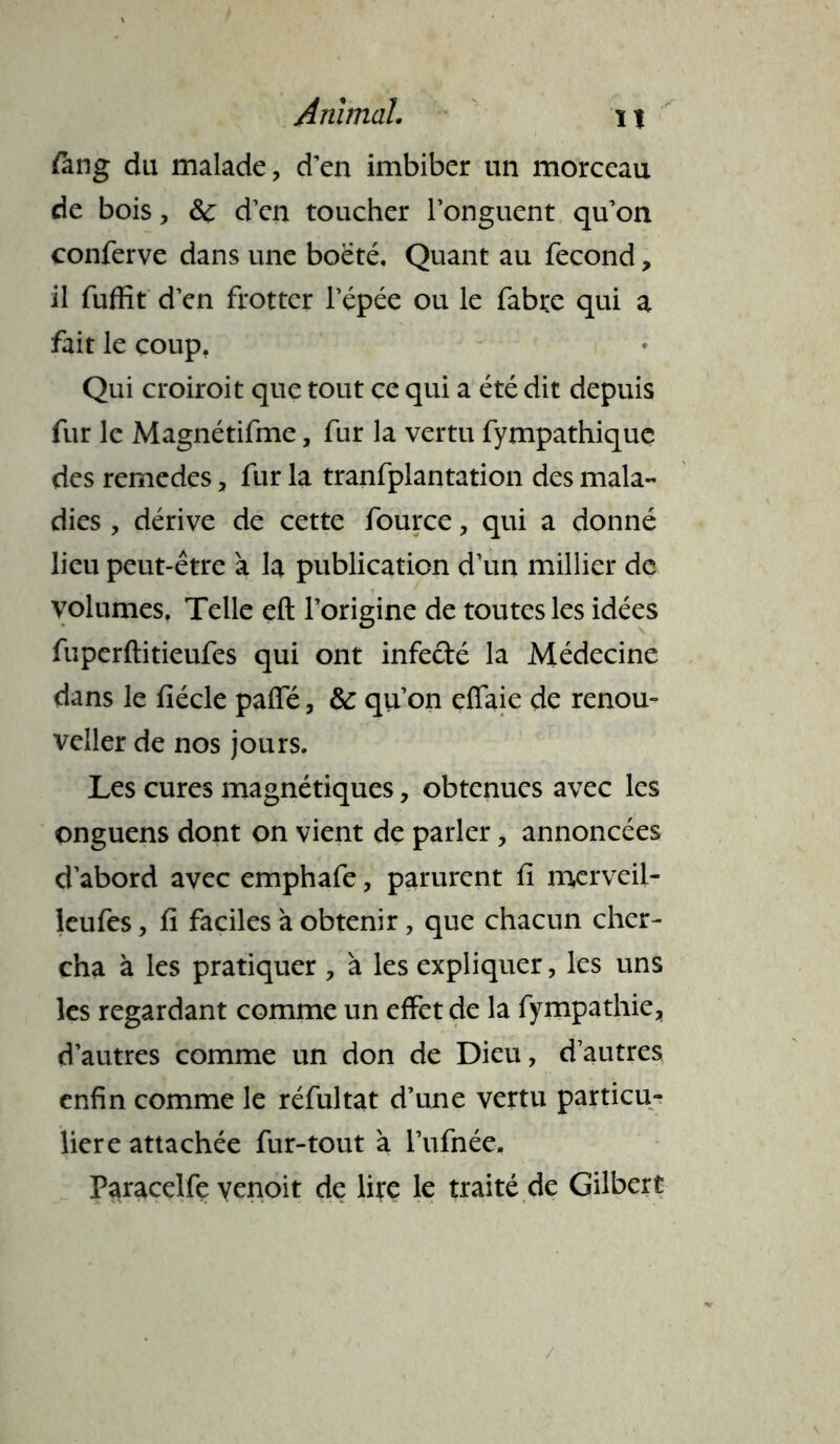 fiing du malade, d’en imbiber un morceau de bois, 6c d’en toucher l’onguent qu’on conferve dans une boëté, Quant au fécond, il fuffit d’en frotter l’épée ou le fabre qui a fait le coup. Qui croiroit que tout ce qui a été dit depuis fur le Magnétifme, fur la vertu fympathique des remedes, fur la tranfplantation des mala- dies , dérive de cette fource, qui a donné lieu peut-être à la publication d’un millier de volumes. Telle eft l’origine de toutes les idées fuperftitieufes qui ont infecté la Médecine dans le fiécle paffé, 6c qu’on efiaie de renou- veler de nos jours. Les cures magnétiques, obtenues avec les onguens dont on vient de parler, annoncées d’abord avec emphafe, parurent fi merveil- leufes, fi faciles à obtenir, que chacun cher- cha à les pratiquer , à les expliquer, les uns les regardant comme un effet de la fympathie, d’autres comme un don de Dieu, d’autres enfin comme le réfultat d’une vertu particu- lière attachée fur-tout à l’ufnée. Paracelfe yenoit de lire le traité de Gilbert