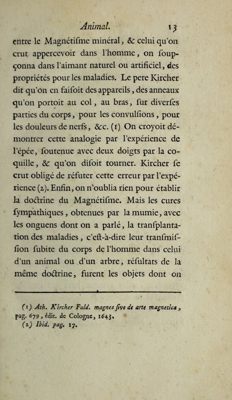 Animal. i ^ entre le Magnétifme minéral, &: celui qu’on crut appercevoir dans l’homme, on foup- çonna dans l’aimant naturel ou artificiel, des propriétés pour les maladies. Le pere Kircher dit qu’on en faifoit des appareils, des anneaux qu’on portoit au col, au bras, fur diverfes parties du corps, pour les convulfions, pour les douleurs de nerfs, ôcc. (i) On croyoit dé- montrer cette analogie par l’expérience de l’épée, foutenue avec deux doigts par la co- quille, & qu’on difoit tourner. Kircher fe crut obligé de réfuter cette erreur par l’expé- rience (2.). Enfin, on n’oublia rien pour établir la dodrine du Magnétifme. Mais les cures fympathiques, obtenues par lamumie,avec les onguens dont on a parlé, la tranfplanta- tion des maladies, c’eft-à-dire leur tranfmif- fion fubite du corps de l’homme dans celui d’un animal ou d’un arbre, réfultats de la même dodrine, furent les objets dont 011 — ... .» 1 (1) Atk. Kircher Fuld. magnes five de arte magnetha , pag. 679 > édit, de Cologne, 164$* (z) Ibid. pag. 17.