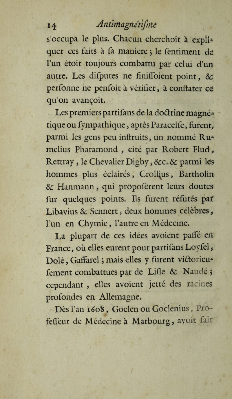 s’occupa le plus. Chacun cherchoit a expîfc quer ces faits à fa maniéré ; le fentiment de l’un étoit toujours combattu par celui d’un autre. Les difputes ne finiffoient point, perfonne ne penfoit à vérifier, à confia ter ce qu’on avançoit. Les premiers partifans de la doétrine magné- tique ou fympathique, après Paracelfe, furent* parmi les gens peu inftruits* un nommé Ru^ melius Pharamond , cité par Robert Flud, Rettray , le Chevalier Digby, &:c..& parmi les hommes plus éclairés, CroU^us, Bartholin ôc Hanmann, qui propoferent leurs doutes fur quelques points. Ils furent réfutés paf Libavius &c Sennert, deux hommes célèbres, l’un en Chymie, l’autre en Médecine. La plupart de ces idées avoient paffé etl France, où elles eurent pour partifans Loyfel* Dolé, Gaffarel ; mais elles y furent vidoriem fement combattues par de Lifle &: Naudé j cependant , elles avoient jetté des racines profondes en Allemagne. Dès l’an i6oi, Goclen ou Goclenius, Pro- feffeur de Médecine à Marbourg, avoit fait
