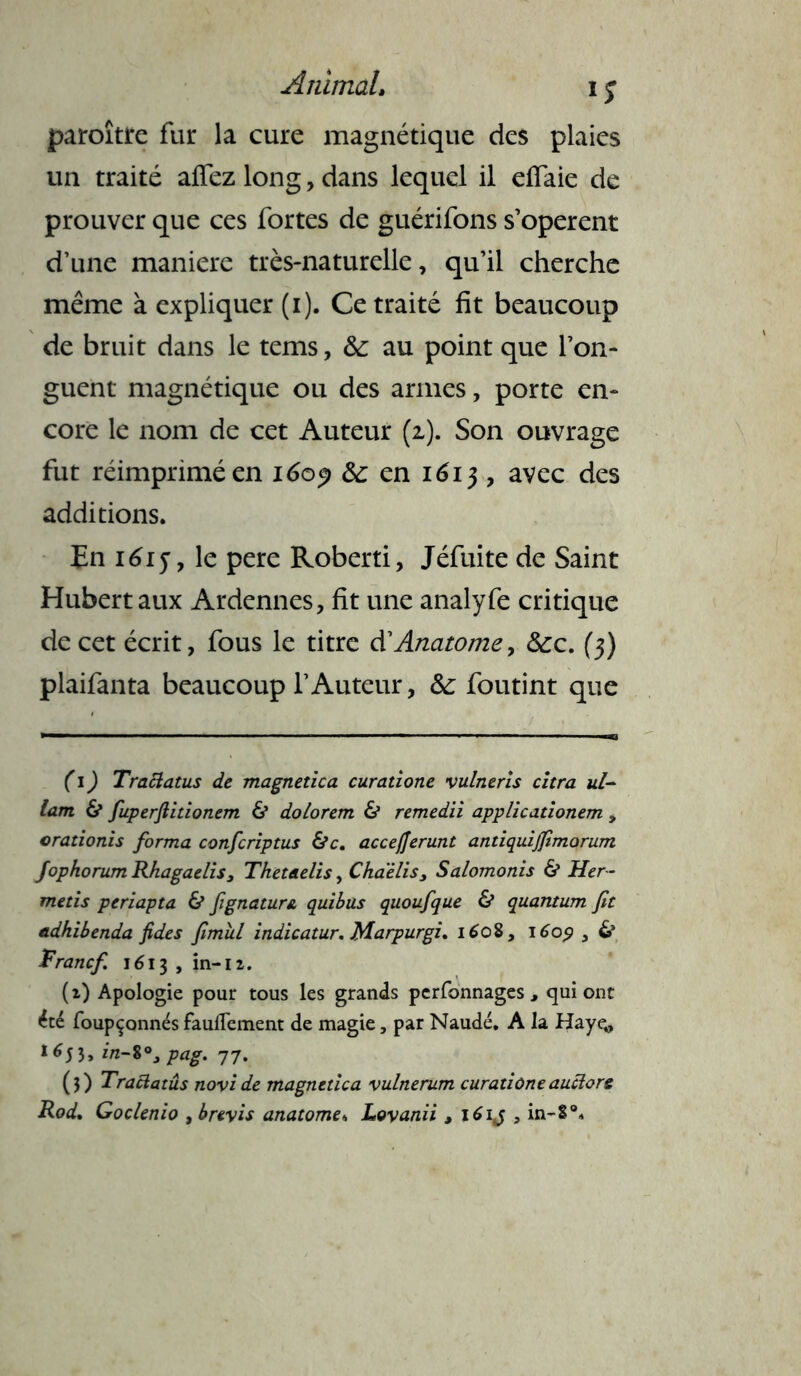 Animal, i j paroîtte fur la cure magnétique des plaies un traité aiïez long, dans lequel il effaie de prouver que ces fortes de guérifons s’opèrent d’une maniéré très-naturelle, qu’il cherche même à expliquer (i). Ce traité fit beaucoup de bruit dans le tems, &: au point que l’on- guent magnétique ou des armes, porte en- core le nom de cet Auteur (2). Son ouvrage fut réimprimé en 1609 Se en 1613 , avec des additions. En i6iy, le pere Roberti, Jéfuite de Saint Hubert aux Ardennes, fit une analyfe critique de cet écrit, fous le titre à'Anatomey Sec. (3) plaifanta beaucoup l’Auteur, Se foutint que ( 1 ) Traftatus de magnetica curatione vulneris citra ul- lam & fuperfiidonem & dolorem & remedii applicationem , orationis forma confcriptus &c. accefjerunt andquijfimorum jophorum Rhagaelis, Thet&elis, Chaelis, Salomonis & Her- metis periapta & fignatuni quibus quoufque & quantum fit adhibenda fides fimîil indicatur. Marpurgi. 1608, 1609 3 & Franc/. 1613 , in-12. (2) Apologie pour tous les grands perfonnages , qui ont été foupçonnés faufTement de magie, par Naudé. A la Hayç, *653, in-$°3 pag. 77. (3) Tractatûs novide magnetica vulnerum curadôneauciore